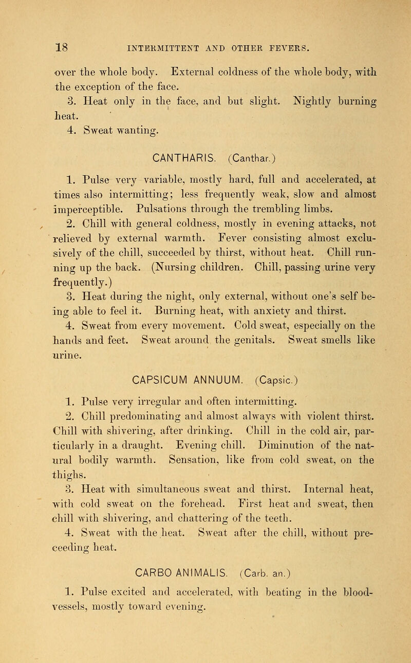 over the whole body. External coldness of the whole body, with the exception of the face. 3. Heat only in the face, and but slight. Nightly burning heat. 4. Sweat wanting. CANTHARIS. (Canthar.) 1. Pulse very variable, mostly hard, full and accelerated, at times also intermitting; less frequently weak, slow and almost imperceptible. Pulsations through the trembling limbs. 2. Chill with general coldness, mostly in evening attacks, not relieved by external warmth. Fever consisting almost exclu- sively of the chill, succeeded by thirst, without heat. Chill run- ning up the back. (Nursing children. Chill, passing urine very frequently.) 3. Heat during the night, only external, without one's self be- ing able to feel it. Burning heat, with anxiety and thirst. 4. Sweat from every movement. Cold sweat, especially on the bands and feet. Sweat around the genitals. Sweat smells like urine. CAPSICUM ANNUUM. (Capsic.) 1. Pulse very irregular and often intermitting. 2. Chill predominating and almost always with violent thirst. Chill with shivering, after drinking. Chill in the cold air, par- ticularly in a draught. Evening chill. Diminution of the nat- ural bodily warmth. Sensation, like from cold sweat, on the thighs. 3. Heat with simultaneous sweat and thirst. Internal heat, with cold sweat on the forehead. First heat and sweat, then chill with shivering, and chattering of the teeth. 4. Sweat with the heat. Sweat after the chill, without pro- ceeding heat. CARBO ANIMALIS. (Carb, an.) 1. Pulse excited and accelerated, with beating in the blood- vessels, mostly toward evening.