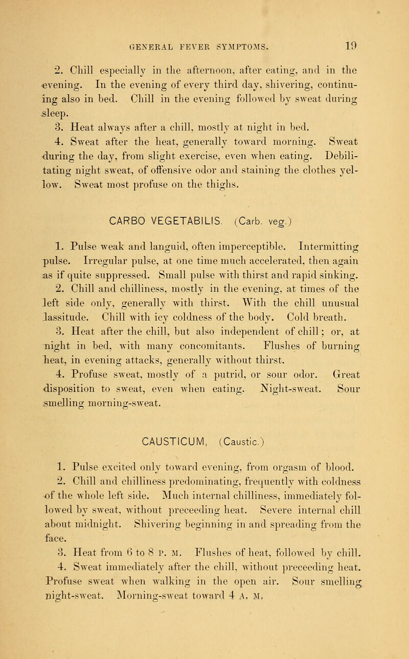 2. Chill especially in the afternoon, after eating, and in the •evening. In the evening of every third day, shivering, continu- ing also in bed. Chill in the evening followed by sweat during sleep. 3. Heat always after a chill, mostly at night in bed. 4. Sweat after the heat, generally toward morning. Sweat during the day, from slight exercise, even when eating. Debili- tating night sweat, of offensive odor and staining the clothes yel- low. Sweat most profuse on the thighs. CARBO VEGETABILIS. (Carb. veg.) 1. Pulse weak and languid, often imperceptible. Intermitting pulse. Irregular pulse, at one time much accelerated, then again as if quite suppressed. Small pulse with thirst and rapid sinking. 2. Chill and chilliness, mostly in the evening, at times of the left side only, generally with thirst. With the chill unusual lassitude. Chill with icy coldness of the body. Cold breath. 3. Heat after the chill, but also independent of chill; or, at night in bed, with many concomitants. Flushes of burning heat, in evening attacks, generallv without thirst. 4. Profuse sweat, mostly of a putrid, or sour odor. Great disposition to sweat, even when eating. Night-sweat. Sour smelling morning-sweat. CAUSTICUM, (Caustic.) 1. Pulse excited only toward evening, from orgasm of blood. 2. Chill and chilliness predominating, frequently with coldness of the whole left side. Much internal chilliness, immediately fol- lowed by sweat, without preceeding heat. Severe internal chill about midnight. Shivering beginning in and spreading from the face. 3. Heat from 6 to 8 p. m. Flushes of heat, followed by chill. 4. Sweat immediately after the chill, without preceeding heat. Profuse sweat when walking in the open air. Sour smelling night-sweat. Morning-sweat toward 4 A. m.