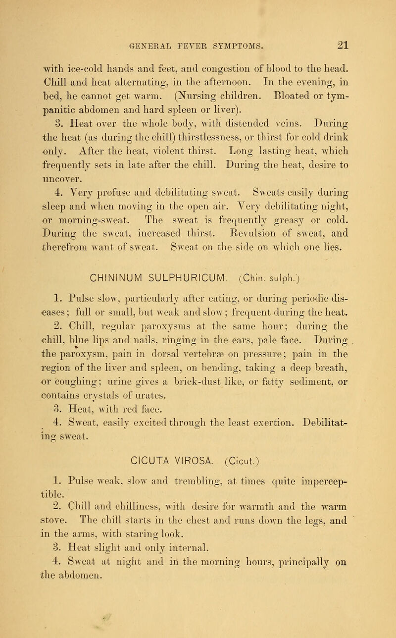 with ice-cold hands and feet, and congestion of blood to the head. Chill and heat alternating, in the afternoon. In the evening, in bed, he cannot get warm. (Nursing children. Bloated or tym- panitic abdomen and hard spleen or liver). 3. Heat over the whole body, with distended veins. During the heat (as during the chill) thirstlessness, or thirst for cold drink only. After the heat, violent thirst. Long lasting heat, which frequently sets in late after the chill. During the heat, desire to uncover. 4. Very profuse and debilitating sweat. Sweats easily during sleep and when moving in the open air. Very debilitating night, or morning-sweat. The sweat is frequently greasy or cold. During the sweat, increased thirst. Revulsion of sweat, and therefrom want of sweat. Sweat on the side on which one lies. CHININUM SULPHURiCUM. (Chin, sulph.) 1. Pulse slow, particularly after eating, or during periodic dis- eases ; full or small, but weak and slow; frequent during the heat. 2. Chill, regular paroxysms at the same hour; during the chill, blue lips and nails, ringing in the ears, pale face. During the paroxysm, pain in dorsal vertebrae on pressure; pain in the region of the liver and spleen, on bending, taking a deep breath, or coughing; urine gives a brick-dust like, or fatty sediment, or contains crystals of urates. 3. Heat, with red face. 4. Sweat, easily excited through the least exertion. Debilitat- ing sweat. CICUTA VIROSA. (Cicut) 1. Pulse weak, slow and trembling, at times quite impercep- tible. 2. Chill and chilliness, with desire for warmth and the warm stove. The chill starts in the chest and runs down the legs, and in the arms, with staring look. 3. Heat slight and only internal. 4. Sweat at night and in the morning hours, principally on the abdomen.