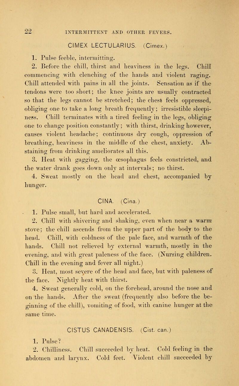 CIMEX LECTULARIUS. (Cimex.) 1. Pulse feeble, intermitting. 2. Before the chill, thirst and heaviness in the legs. Chill commencing with clenching of the hands and violent raging. Chill attended with pains in all the joints. Sensation as if the tendons were too short; the knee joints are usually contracted so that the legs cannot be stretched; the chest feels oppressed, obliging one to take a long breath frequently; irresistible sleepi- ness. Chill terminates with a tired feeling in the legs, obliging one to change position constantly; with thirst, drinking however, causes violent headache; continuous dry cough, oppression of breathing, heaviness in the middle of the chest, anxiety. Ab- staining from drinking ameliorates all this. 3. Heat with gagging, the oesophagus feels constricted, and the water drank goes down only at intervals; no thirst. 4. Sweat mostly on the head and chest, accompanied by hunger. CINA. (Ciria.) 1. Pulse small, but hard and accelerated. 2. Chill with shivering and shaking, even when near a warm stove; the chill ascends from the upper part of the body to the head. Chill, with coldness of the pale face, and warmth of the hands. Chill not relieved by external warmth, mostly in the evening, and with great paleness of the face. (Nursing children. Chill in the evening and fever all night.) 3. Heat, most severe of the head and face, but with paleness of the face. Nightly heat with thirst. 4. Sweat generally cold, on the forehead, around the nose and on the hands. After the sweat (frequently also before the be- ginning of the chill), vomiting of food, with canine hunger at the same time. CISTUS CANADENSIS. (Cist, can.) 1. Pulse? 2. Chilliness. Chill succeeded by heat. Cold feeling in the abdomen and larynx. Cold feet. Violent chill succeeded by