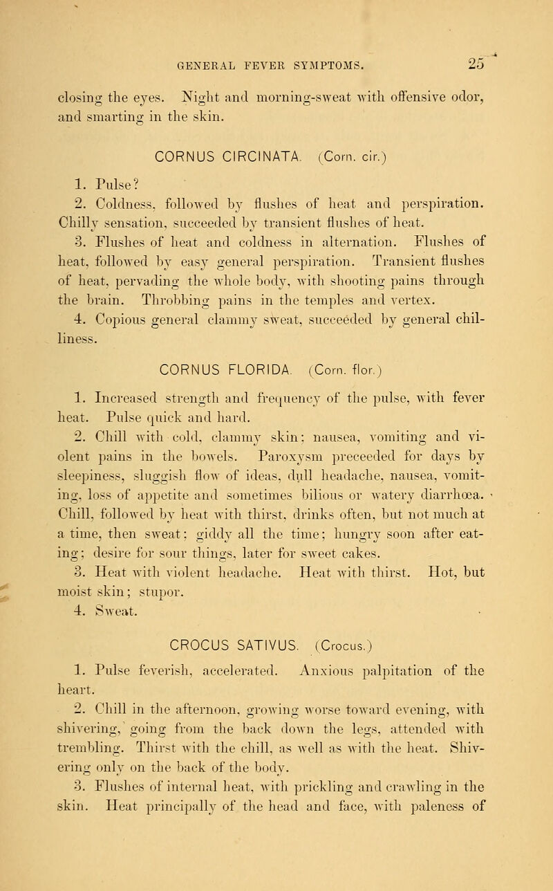 closing the eyes. Night and morning-sweat with offensive odor, and smarting in the skin. CORNUS CIRCINATA. (Corn. c!r.) 1. Pulse? 2. Coldness, followed by flushes of heat and perspiration. Chilly sensation, succeeded by transient flushes of heat. 3. Flushes of heat and coldness in alternation. Flushes of heat, followed by easy general perspiration. Transient flushes of heat, pervading the whole body, with shooting pains through the brain. Throbbing pains in the temples and vertex. 4. Copious general clammy sweat, succeeded by general chil- liness. CORNUS FLORIDA. (Corn, flor.) 1. Increased strength and frequency of the pulse, with fever heat. Pulse quick and hard. 2. Chill with cold, clammy skin: nausea, vomiting and vi- olent pains in the bowels. Paroxysm preceeded for days by sleepiness, sluggish flow of ideas, dull headache, nausea, vomit- ing, loss of appetite and sometimes bilious or watery diarrhoea. Chill, followed by heat with thirst, drinks often, but not much at a time, then sweat; giddy all the time; hungry soon after eat- ing; desire for sour things, later for sweet cakes. 3. Heat with violent headache. Heat with thirst. Hot, but moist skin; stupor. 4. Sweat. CROCUS SATIVUS. (Crocus.) 1. Pulse feverish, accelerated. Anxious palpitation of the heart. 2. Chill in the afternoon, growing worse toward evening, with shivering, going from the back down the legs, attended with trembling. Thirst with the chill, as well as with the heat. Shiv- ering only on the back of the body. 3. Flushes of internal beat, with prickling and crawling in the skin. Heat principally of the head and face, with paleness of