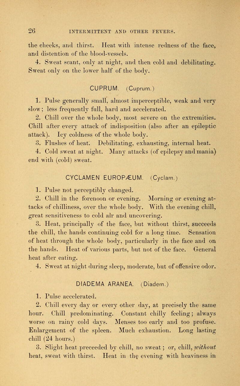 the cheeks, and thirst. Heat with intense redness of the face,, and distention of the blood-vessels. 4. Sweat scant, only at night, and then cold and debilitating. Sweat only on the lower half of the body. CUPRUM. (Cuprum.) 1. Pulse generally small, almost imperceptible, weak and very slow; less frequently full, hard and accelerated. 2. Chill over the whole body, most severe on the extremities. Chill after every attack of indisposition (also after an epileptic attack). Icy coldness of the whole body. 3. Flushes of heat. Debilitating, exhausting, internal heat. 4. Cold sweat at night. Many attacks (of epilepsy and mania) end with (cold) sweat. CYCLAMEN EUROP/EUM. (Cyclam.) 1. Pulse not perceptibly changed. 2. Chill in the forenoon or evening. Morning or evening at- tacks of chilliness, over the whole body. With the evening chill, great sensitiveness to cold air and uncovering. 3. Heat, principally of the face, but without thirst, succeeds the chill, the hands continuing cold for a long time. Sensation of heat through the whole body, particularly in the face and on the hands. Heat of various parts, but not of the face. General heat after eating. 4. Sweat at night during sleep, moderate, but of offensive odor. DIADEMA ARANEA. (Diadem.) 1. Pulse accelerated. 2. Chill every day or every other day, at precisely the same hour. Chill predominating. Constant chilly feeling; always worse on rainy cold days. Menses too early and too profuse. Enlargement of the spleen. Much exhaustion. Long lasting chill (24 hours.) 3. Slight heat preceeded by chill, no sweat; or, chill, without heat, sweat with thirst. Heat in the evening with heaviness in