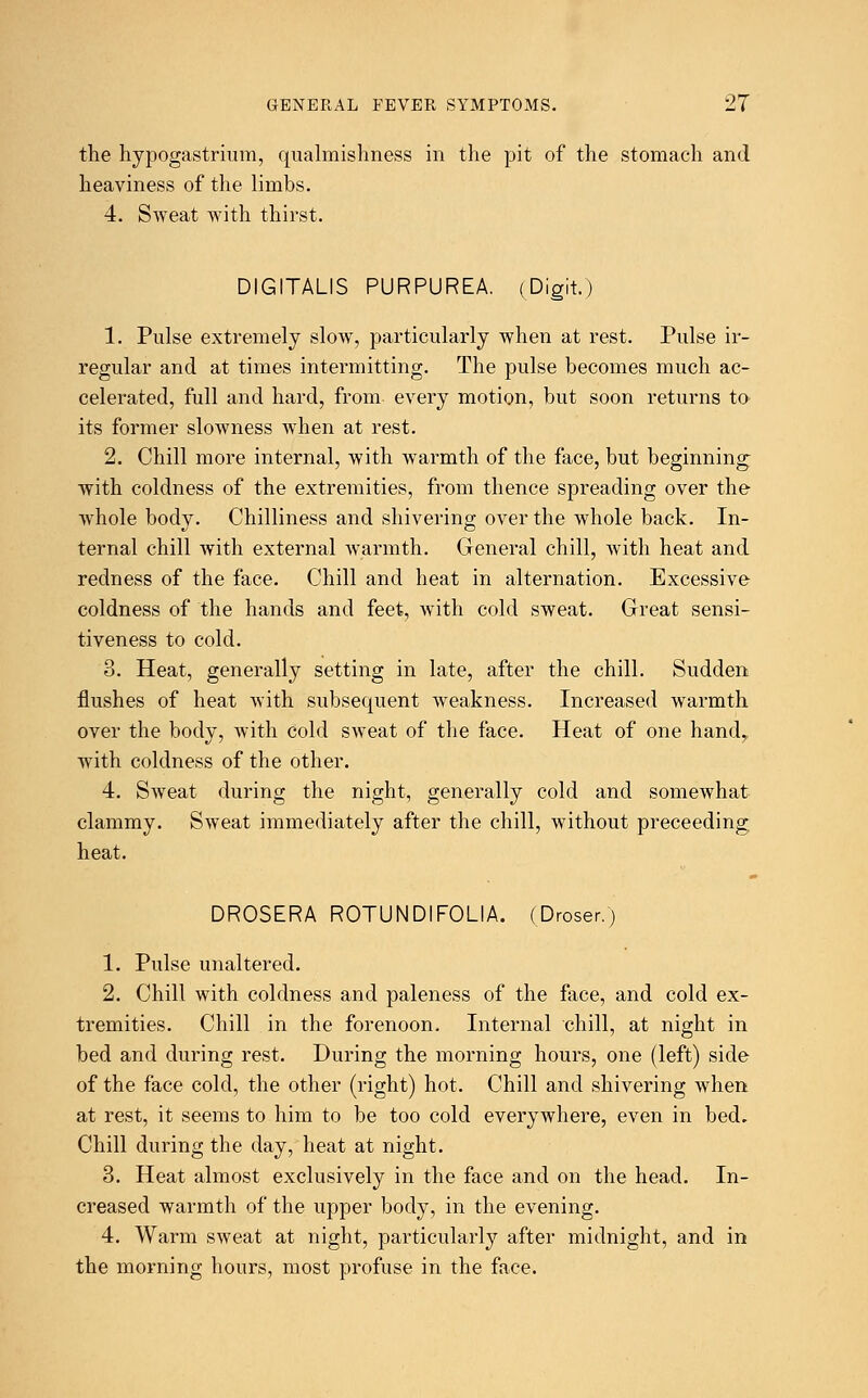the hypogastrium, qualmishness in the pit of the stomach and heaviness of the limbs. 4. Sweat with thirst. DIGITALIS PURPUREA. (Digit.) 1. Pulse extremely slow, particularly when at rest. Pulse ir- regular and at times intermitting. The pulse becomes much ac- celerated, full and hard, from every motion, but soon returns to its former slowness when at rest. 2. Chill more internal, with warmth of the face, but beginning with coldness of the extremities, from thence spreading over the whole body. Chilliness and shivering over the whole back. In- ternal chill with external warmth. General chill, with heat and redness of the face. Chill and heat in alternation. Excessive coldness of the hands and feet, with cold sweat. Great sensi- tiveness to cold. 3. Heat, generally setting in late, after the chill. Sudden flushes of heat with subsequent weakness. Increased warmth over the body, with cold sweat of the face. Heat of one hand,, with coldness of the other. 4. Sweat during the night, generally cold and somewhat clammy. Sweat immediately after the chill, without preceeding heat. DROSERA ROTUNDIFOLIA. (Droser.) 1. Pulse unaltered. 2. Chill with coldness and paleness of the face, and cold ex- tremities. Chill in the forenoon. Internal chill, at night in bed and during rest. During the morning hours, one (left) side of the face cold, the other (right) hot. Chill and shivering when at rest, it seems to him to be too cold everywhere, even in bed. Chill during the day, heat at night. 3. Heat almost exclusively in the face and on the head. In- creased warmth of the upper body, in the evening. 4. Warm sweat at night, particularly after midnight, and in the morning hours, most profuse in the face.