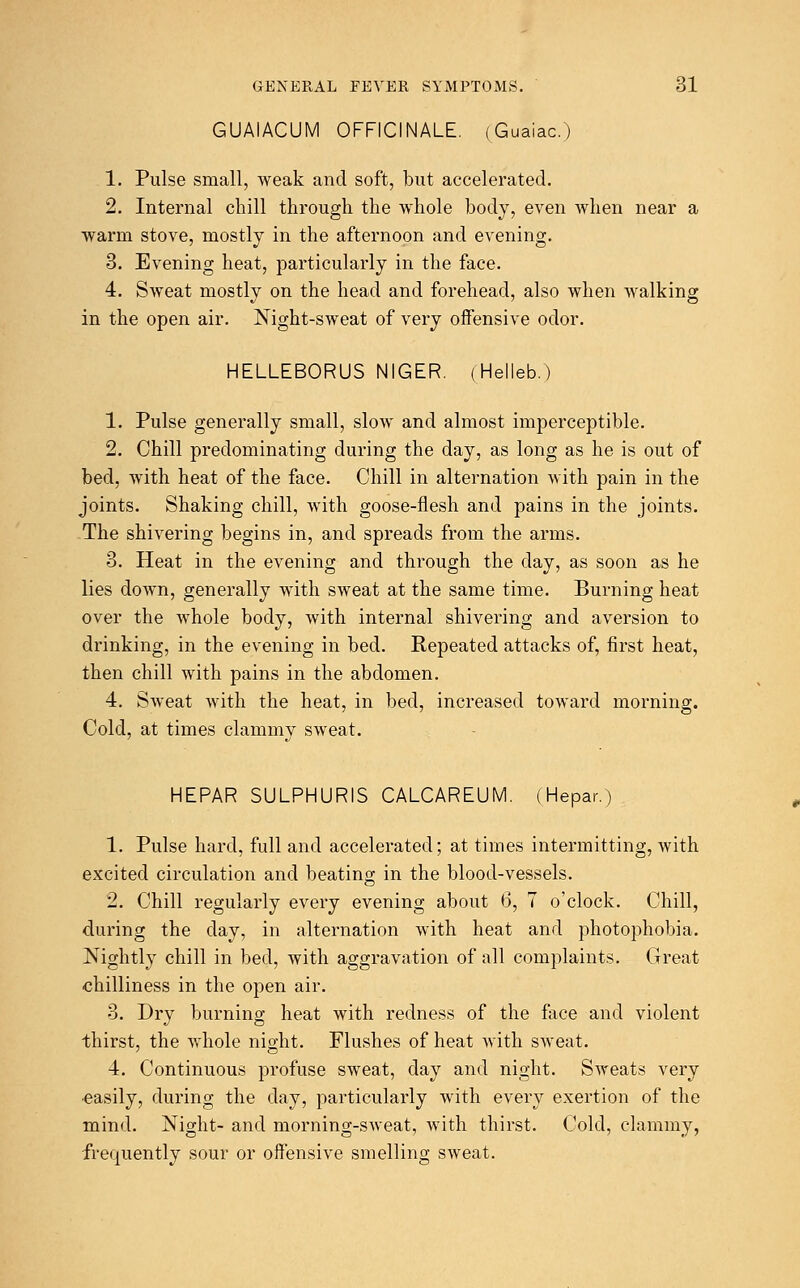 GUAIACUM OFFICINALE. (Guaiac.) 1. Pulse small, weak and soft, but accelerated. 2. Internal chill through the whole body, even when near a warm stove, mostly in the afternoon and evening. 3. Evening heat, particularly in the face. 4. Sweat mostly on the head and forehead, also when walking in the open air. Night-sweat of very offensive odor. HELLEBORUS NIGER. (Helleb.) 1. Pulse generally small, slow and almost imperceptible. 2. Chill predominating during the day, as long as he is out of bed, with heat of the face. Chill in alternation with pain in the joints. Shaking chill, with goose-flesh and pains in the joints. The shivering begins in, and spreads from the arms. 3. Heat in the evening and through the day, as soon as he lies down, generally with sweat at the same time. Burning heat over the whole body, with internal shivering and aversion to drinking, in the evening in bed. Repeated attacks of, first heat, then chill with pains in the abdomen. 4. Sweat with the heat, in bed, increased toward morning. Cold, at times clammy sweat. HEPAR SULPHURIS CALCAREUM. (Hepar.) 1. Pulse hard, full and accelerated; at times intermitting, with excited circulation and beating in the blood-vessels. 2. Chill regularly every evening about 6, 7 o'clock. Chill, during the day, in alternation with heat and photophobia. Nightly chill in bed, with aggravation of all complaints. Great chilliness in the open air. 3. Dry burning heat with redness of the face and violent thirst, the whole night. Flushes of heat with sweat. 4. Continuous profuse sweat, day and night. Sweats very easily, during the day, particularly with every exertion of the mind. Night- and morning-sweat, with thirst. Cold, clammy, frequently sour or offensive smelling sweat.