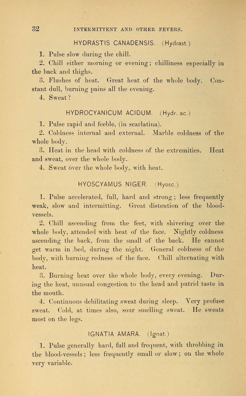 HYDRASTIS CANADENSIS. (Hydrast.) 1. Pulse slow during the chill. 2. Chill either morning or evening; chilliness especially in the back and thighs. 3. Flushes of heat. Great heat of the whole body. Con- stant dull, burning pains all the evening. 4. Sweat? HYDROCYANICUM ACIDUM. (Hydr. ac.) 1. Pulse rapid and feeble, (in scarlatina). 2. Coldness internal and external. Marble coldness of the whole body. 3. Heat in the head with coldness of the extremities. Heat and sweat, over the whole body. 4. Sweat over the whole body, with heat. HYOSCYAMUS NIGER. (Hyosc.) 1. Pulse accelerated, full, hard and strong ; less frequently weak, slow and intermitting. Great distention of the blood- vessels. 2. Chill ascending from the feet, with shivering over the whole body, attended Avith heat of the face. Nightly coldness ascending the back, from the small of the back. He cannot get warm in bed, during the night. General coldness of the body, with burning redness of the face. Chill alternating with heat. 3. Burning heat over the whole body, every evening. Dur- ing the heat, unusual congestion to the head and putrid taste in the mouth. 4. Continuous debilitating sweat during sleep. Very profuse sweat. Cold, at times also, sour smelling sweat. He sweats most on the legs. IGNATIA AMARA. (Ignat.) 1. Pulse generally hard, full and frequent, with throbbing in the blood-vessels; less frequently small or slow; on the whole very variable.