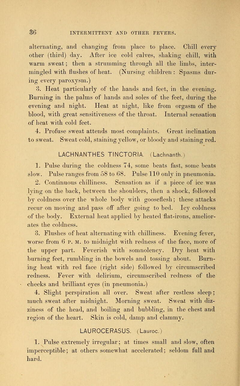 alternating, and changing from place to place. Chill every other (third) day. After ice cold calves, shaking chill, with warm sweat; then a strumming through all the limbs, inter- mingled with flushes of heat. (Nursing children : Spasms dur- ing every paroxysm.) 3. Heat particularly of the hands and feet, in the evening. Burning in the palms of hands and soles of the feet, during the evening and night. Heat at night, like from orgasm of the blood, with great sensitiveness of the throat. Internal sensation of heat with cold feet. 4. Profuse sweat attends most complaints. Great inclination to sweat. Sweat cold, staining yellow, or bloody and staining red. LACHNANTHES TINCTORIA. (Lachnarvth.) 1. Pulse during the coldness 74, some beats fast, some beats slow. Pulse ranges from 58 to 68. Pulse 110 only in pneumonia. 2. Continuous chilliness. Sensation as if a piece of ice was lying on the back, between the shoulders, then a shock, followed by coldness over the whole body with gooseflesh; these attacks recur on moving and pass off after going to bed. Icy coldness of the body. External heat applied by heated flat-irons, amelior- ates the coldness. 3. Flushes of heat alternating with chilliness. Evening fever, worse from 6 P. M. to midnight with redness of the face, more of the upper part. Feverish with somnolency. Dry heat with burning feet, rumbling in the bowels and tossing about. Burn- ing heat with red face (right side) followed by circumscribed redness. Fever with delirium, circumscribed redness of the cheeks and brilliant eyes (in pneumonia.) 4. Slight perspiration all over. Sweat after restless sleep; much sweat after midnight. Morning sweat. Sweat with diz- ziness of the head, and boiling and bubbling, in the chest and region of the heart. Skin is cold, damp and clammy. LAUROCERASUS. (Lauroc.) 1. Pulse extremely irregular; at times small and slow, often imperceptible; at others somewhat accelerated; seldom full and hard.