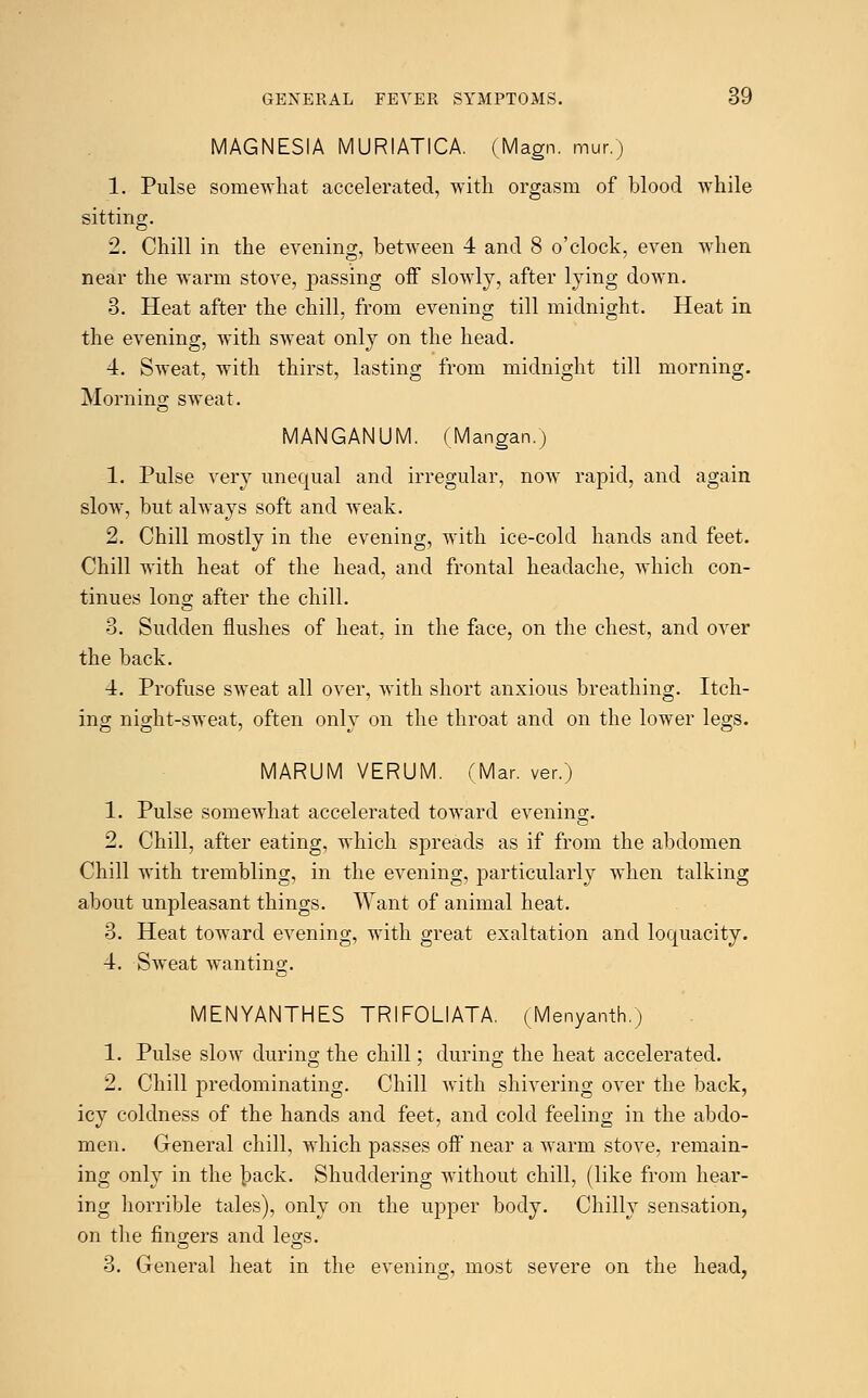 MAGNESIA MURIATICA. (Magn. mur.) 1. Pulse somewhat accelerated, with orgasm of blood while sitting. 2. Chill in the evening, between 4 and 8 o'clock, even when near the warm stove, passing off slowly, after lying down. 3. Heat after the chill, from evening till midnight. Heat in the evening, with sweat only on the head. 4. SAveat, with thirst, lasting from midnight till morning. Morning sweat. MANGANUM. (Mangan.) 1. Pulse very unequal and irregular, now rapid, and again slow, but always soft and weak. 2. Chill mostly in the evening, with ice-cold hands and feet. Chill with heat of the head, and frontal headache, which con- tinues long after the chill. 3. Sudden flushes of heat, in the face, on the chest, and over the back. 4. Profuse sweat all over, with short anxious breathing. Itch- ing night-sweat, often only on the throat and on the lower legs. MARUM VERUM. (Mar. ver.) 1. Pulse somewhat accelerated toward evening. 2. Chill, after eating, which spreads as if from the abdomen Chill with trembling, in the evening, particularly when talking about unpleasant things. Want of animal heat. 3. Heat toward evening, with great exaltation and loquacity. 4. Sweat wanting. MENYANTHES TRIFOLIATA. (Menyanth.) 1. Pulse slow during the chill; during the heat accelerated. 2. Chill predominating. Chill with shivering over the back, icy coldness of the hands and feet, and cold feeling in the abdo- men. General chill, which passes off near a warm stove, remain- ing only in the back. Shuddering without chill, (like from hear- ing horrible tales), only on the upper body. Chilly sensation, on the fingers and legs. 3. General heat in the evening most severe on the head.