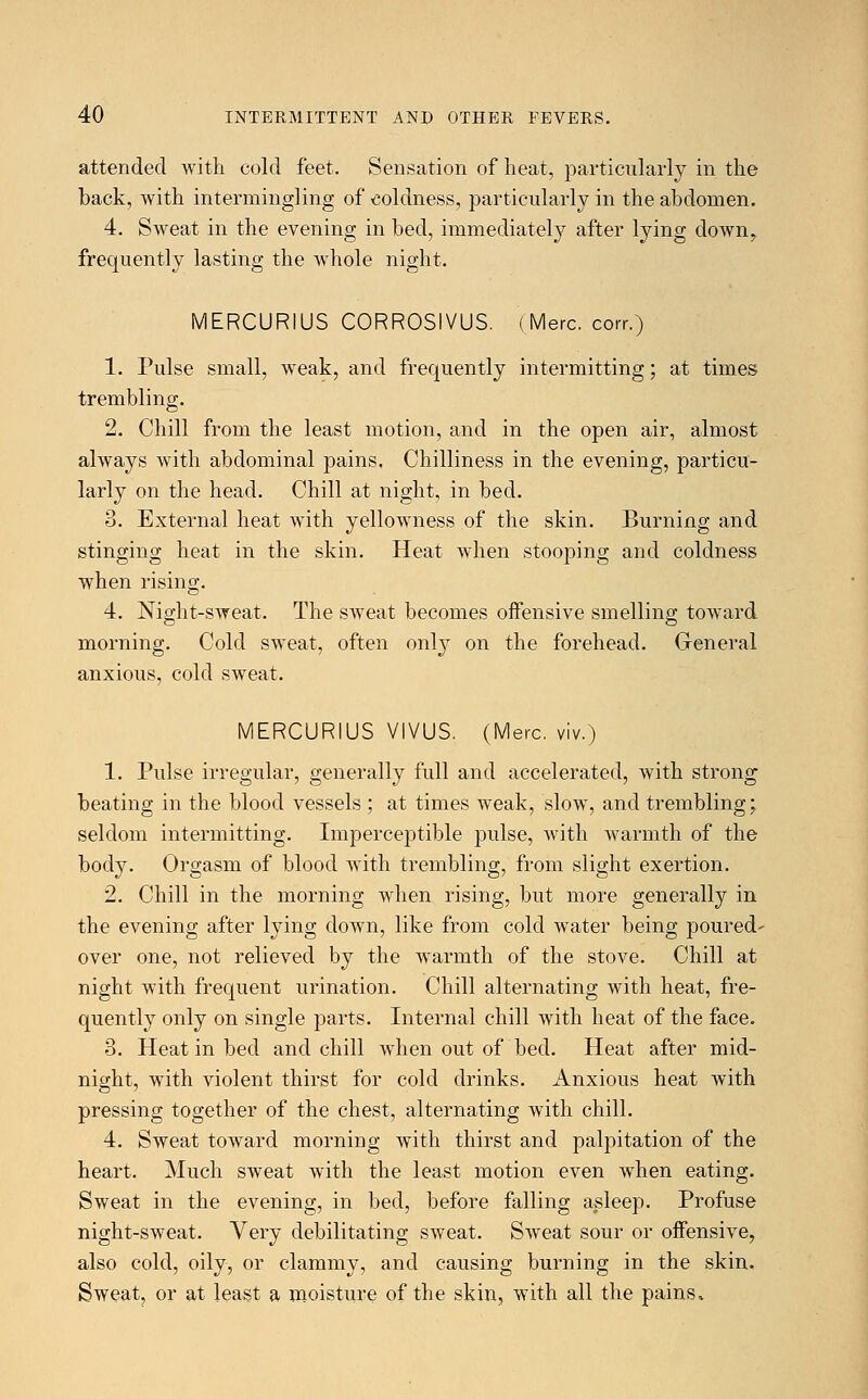 attended with cold feet. Sensation of heat, particularly in the back, with intermingling of coldness, particularly in the abdomen. 4. Sweat in the evening in bed, immediately after lying clown, frequently lasting the whole night. MERCURIUS CORROSIVUS. (Merc, corr.) 1. Pulse small, weak, and frequently intermitting; at times trembling. 2. Chill from the least motion, and in the open air, almost always with abdominal pains. Chilliness in the evening, particu- larly on the head. Chill at night, in bed. 3. External heat with yellowness of the skin. Burning and stinging heat in the skin. Heat when stooping and coldness when rising. 4. Night-sweat. The sweat becomes offensive smelling toward morning. Cold sweat, often only on the forehead. General anxious, cold sweat. MERCURIUS VIVUS. (Merc, viv.) 1. Pulse irregular, generally full and accelerated, with strong beating in the blood vessels ; at times weak, slow, and trembling; seldom intermitting. Imperceptible pulse, with warmth of the body. Orgasm of blood with trembling, from slight exertion. 2. Chill in the morning when rising, but more generally in the evening after lying down, like from cold water being poured- over one, not relieved by the warmth of the stove. Chill at night with frequent urination. Chill alternating with heat, fre- quently only on single parts. Internal chill with heat of the face. 3. Heat in bed and chill when out of bed. Heat after mid- night, with violent thirst for cold drinks. Anxious heat with pressing together of the chest, alternating with chill. 4. Sweat toward morning with thirst and palpitation of the heart. Much sweat with the least motion even when eating. Sweat in the evening, in bed, before falling asleep. Profuse night-sweat. Very debilitating sweat. Sweat sour or offensive, also cold, oily, or clammy, and causing burning in the skin. Sweat, or at least a moisture of the skin, with all the pains,