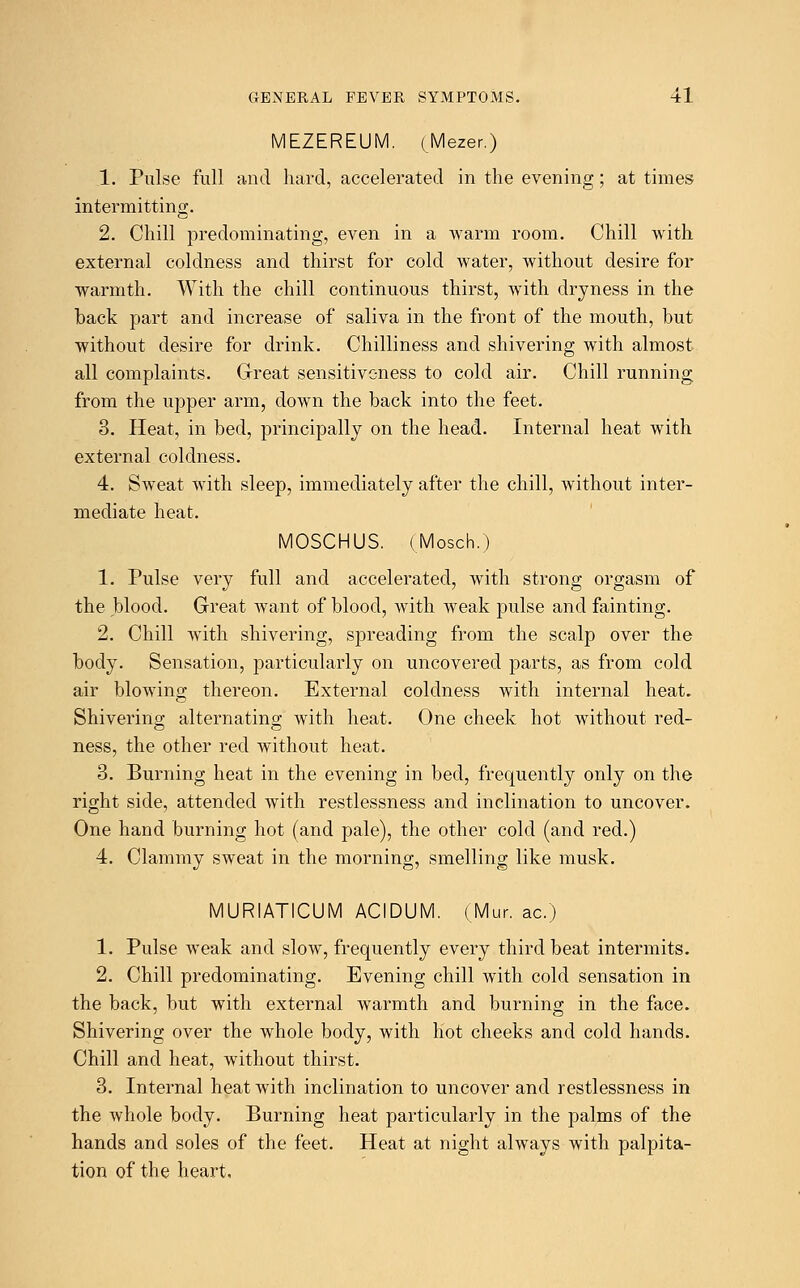 MEZEREUM. (Mezer.) 1. Pulse full and hard, accelerated in the evening; at times intermitting. 2. Chill predominating, even in a warm room. Chill with external coldness and thirst for cold water, without desire for warmth. With the chill continuous thirst, with dryness in the back part and increase of saliva in the front of the mouth, but without desire for drink. Chilliness and shivering with almost all complaints. Great sensitiveness to cold air. Chill running from the upper arm, down the back into the feet. 3. Heat, in bed, principally on the head. Internal heat with external coldness. 4. Sweat with sleep, immediately after the chill, without inter- mediate heat. MOSCHUS. (Mosch.) 1. Pulse very full and accelerated, with strong orgasm of the blood. Great want of blood, with weak pulse and fainting. 2. Chill with shivering, spreading from the scalp over the body. Sensation, particularly on uncovered parts, as from cold air blowing thereon. External coldness with internal heat. Shivering alternating with heat. One cheek hot without red- ness, the other red without heat. 3. Burning heat in the evening in bed, frequently only on the right side, attended with restlessness and inclination to uncover. One hand burning hot (and pale), the other cold (and red.) 4. Clammy sweat in the morning, smelling like musk. MURIATICUM ACIDUM. (Mur. ac.) 1. Pulse weak and slow, frequently every third beat intermits. 2. Chill predominating. Evening chill with cold sensation in the back, but with external warmth and burning in the face. Shivering over the whole body, with hot cheeks and cold hands. Chill and heat, without thirst. 3. Internal heat with inclination to uncover and restlessness in the whole body. Burning heat particularly in the palms of the hands and soles of the feet. Heat at night always with palpita- tion of the heart,