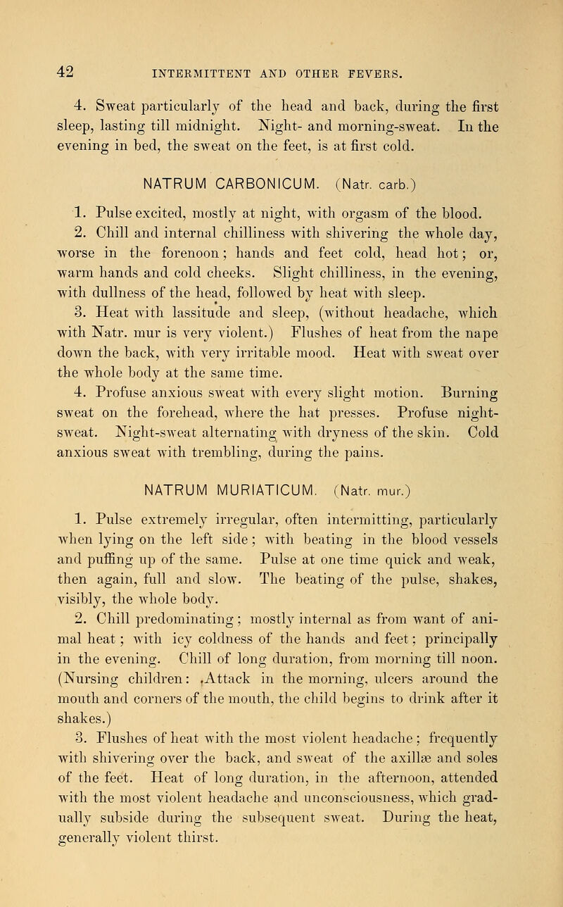 4. Sweat particularly of the head and back, during the first sleep, lasting till midnight. Night- and morning-sweat. In the evening in bed, the sweat on the feet, is at first cold. NATRUM CARBONICUM. (Natr. carb.) 1. Pulse excited, mostly at night, with orgasm of the blood. 2. Chill and internal chilliness with shivering the whole day, worse in the forenoon; hands and feet cold, head hot; or, warm hands and cold cheeks. Slight chilliness, in the evening, with dullness of the head, followed by heat with sleep. 3. Heat with lassitude and sleep, (without headache, which with Natr. mur is very violent.) Flushes of heat from the nape down the back, with very irritable mood. Heat with sweat over the whole body at the same time. 4. Profuse anxious sweat with every slight motion. Burning sweat on the forehead, where the hat presses. Profuse night- sweat. Night-sweat alternating with dryness of the skin. Cold anxious sweat with trembling, during the pains. NATRUM MURIATICUM. (Natr. mur.) 1. Pulse extremely irregular, often intermitting, particularly when lying on the left side; with beating in the blood vessels and puffing up of the same. Pulse at one time quick and weak, then again, full and slow. The beating of the pulse, shakes, visibly, the whole body. 2. Chill predominating; mostly internal as from want of ani- mal heat; with icy coldness of the hands and feet; principally in the evening. Chill of long duration, from morning till noon. (Nursing children: .Attack in the morning, ulcers around the mouth and corners of the mouth, the child begins to drink after it shakes.) 3. Flushes of heat with the most violent headache ; frequently with shivering over the back, and sweat of the axillae and soles of the feet. Heat of long duration, in the afternoon, attended with the most violent headache and unconsciousness, which grad- ually subside during the subsequent sweat. During the heat, generally violent thirst.