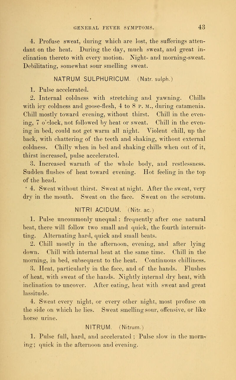 4. Profuse sweat, during which are lost, the sufferings atten- dant on the heat. During the day, much sweat, and great in- clination thereto with every motion. Night- and morning-sweat. Debilitating, somewhat sour smelling sweat. NATRUM SULPHURICUM. (Natr. sulph.) 1. Pulse accelerated. 2. Internal coldness with stretching and yawning. Chills with icy coldness and goose-flesh, 4 to 8 p. M., during catamenia. Chill mostly toward evening, without thirst. Chill in the even- ing, 7 o'clock, not followed by heat or sweat. Chill in the even- ing in bed, could not get warm all night. Violent chill, up the back, with chattering of the teeth and shaking, without external coldness. Chilly when in bed and shaking chills when out of it, thirst increased, pulse accelerated. 3. Increased warmth of the whole body, and restlessness. Sudden flushes of heat toward evening. Hot feeling in the top of the head. * 4. Sweat without thirst. Sweat at night. After the sweat, very dry in the mouth. Sweat on the face. Sweat on the scrotum. NITRI ACIDUM. (Nitr. ac.) 1. Pulse uncommonly unequal: frequently after one natural beat, there will follow two small and quick, the fourth intermit- ting. Alternating hard, quick and small beats. 2. Chill mostly in the afternoon, evening, and after lying down. Chill with internal heat at the same time. Chill in the morning, in bed, subsequent to the heat. Continuous chilliness. 3. Heat, particularly in the face, and of the hands. Flushes of heat, with sweat of the hands. Nightly internal dry heat, with inclination to uncover. After eating, heat with sweat and great lassitude. 4. Sweat every night, or every other night, most profuse on the side on which he lies. Sweat smelling sour, offensive, or like horse urine. NITRUM. (Nitrum.) 1. Pulse full, hard, and accelerated ; Pulse slow in the morn- ing ; quick in the afternoon and evening.