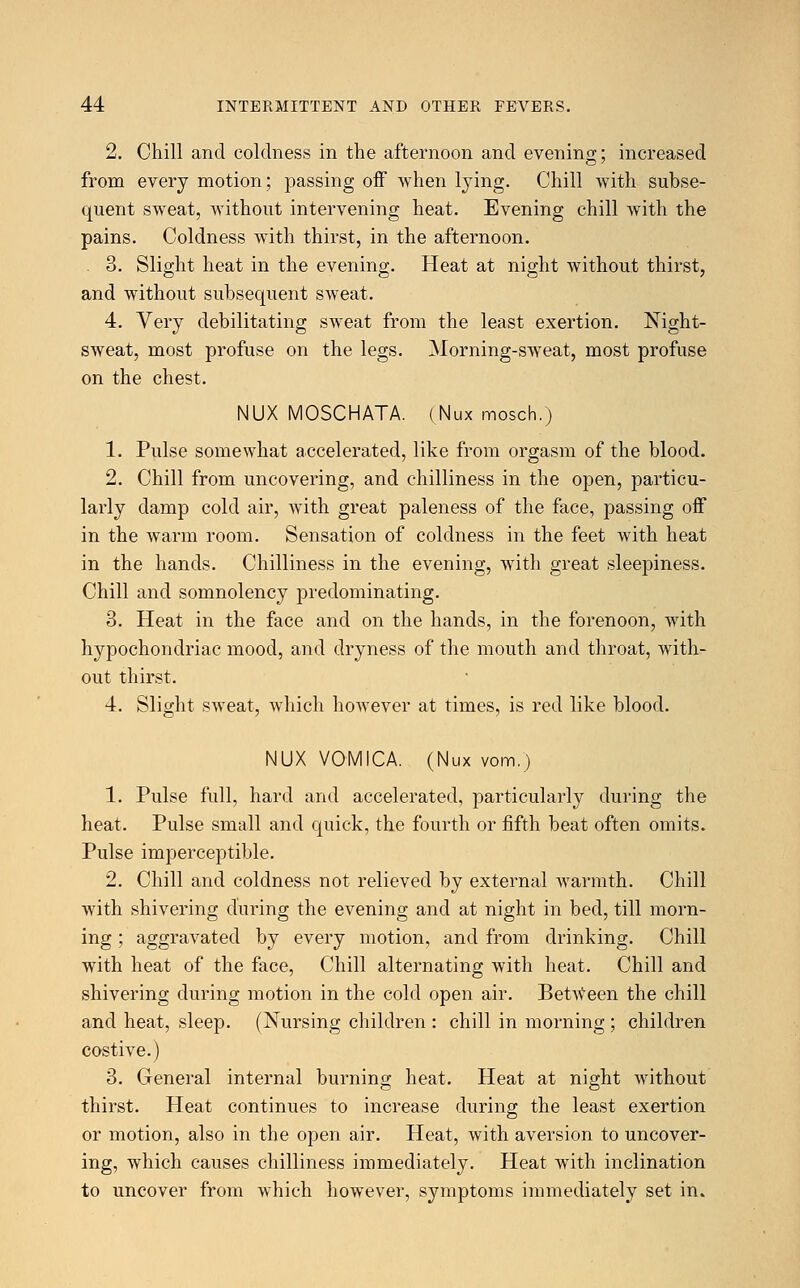 2. Chill and coldness in the afternoon and evening; increased from every motion; passing off when lying. Chill with subse- quent sweat, without intervening heat. Evening chill with the pains. Coldness with thirst, in the afternoon. . 3. Slight heat in the evening. Heat at night without thirst, and without subsequent sweat. 4. Very debilitating sweat from the least exertion. Night- sweat, most profuse on the legs. Morning-sweat, most profuse on the chest. NUX MOSCHATA. (Nux mosch.) 1. Pulse somewhat accelerated, like from orgasm of the blood. 2. Chill from uncovering, and chilliness in the open, particu- larly damp cold air, with great paleness of the face, passing off in the warm room. Sensation of coldness in the feet with heat in the hands. Chilliness in the evening, with great sleepiness. Chill and somnolency predominating. 3. Heat in the face and on the hands, in the forenoon, with hypochondriac mood, and dryness of the mouth and throat, with- out thirst. 4. Slight sweat, which however at times, is red like blood. NUX VOMICA. (Nux vom.) 1. Pulse full, hard and accelerated, particularly during the heat. Pulse small and quick, the fourth or fifth beat often omits. Pulse imperceptible. 2. Chill and coldness not relieved by external warmth. Chill with shivering during the evening and at night in bed, till morn- ing ; aggravated by every motion, and from drinking. Chill with heat of the face, Chill alternating with heat. Chill and shivering during motion in the cold open air. Between the chill and heat, sleep. (Nursing children : chill in morning ; children costive.) 3. General internal burning heat. Heat at night without thirst. Heat continues to increase during the least exertion or motion, also in the open air. Heat, with aversion to uncover- ing, which causes chilliness immediately. Heat with inclination to uncover from which however, symptoms immediately set in.