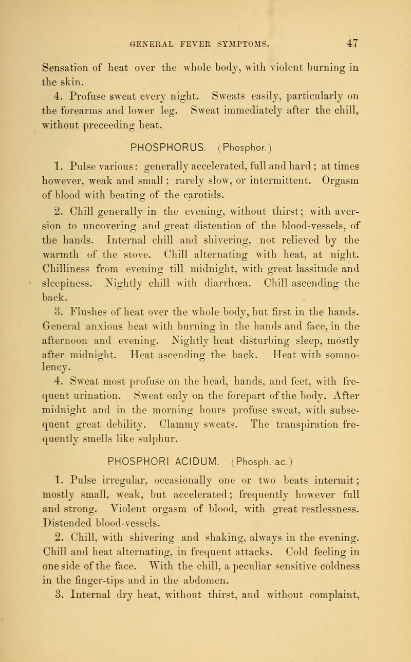 Sensation of heat over the whole body, with violent burning in the skin. 4. Profuse sweat every night. Sweats easily, particularly on the forearms and lower leg. Sweat immediately after the chill, without preceeding heat. PHOSPHORUS. (Phosphor.) 1. Pulse various: generally accelerated, full and hard ; at times however, weak and small; rarely slow, or intermittent. Orgasm of blood with beating of the carotids. 2. Chill generally in the evening, without thirst; with aver- sion to uncovering and great distention of the blood-vessels, of the hands. Internal chill and shivering, not relieved by the warmth of the stove. Chill alternating with heat, at night. Chilliness from evening till midnight, with great lassitude and sleepiness. Nightly chill with diarrhoea. Chill ascending the back. 3. Flushes of heat over the whole body, but first in the hands. General anxious heat with burning in the hands and face, in the afternoon and evening. Nightly heat disturbing sleep, mostly after midnight. Heat ascending the back. Heat with somno- lency. 4. Sweat most profuse on the head, hands, and feet, with fre- quent urination. Sweat only on the forepart of the body. After midnight and in the morning hours profuse sweat, with subse- quent great debility. Clammy sweats. The transpiration fre- quently smells like sulphur. PHOSPHORI ACIDUM. (Phosph. ac.) 1. Pulse irregular, occasionally one or two beats intermit; mostly small, weak, but accelerated; frequently however full and strong. Violent orgasm of blood, with great restlessness. Distended blood-vessels. 2. Chill, with shivering and shaking, always in the evening. Chill and heat alternating, in frequent attacks. Cold feeling in one side of the face. With the chill, a peculiar sensitive coldness in the finger-tips and in the abdomen. 3. Internal dry heat, without thirst, and without complaint,