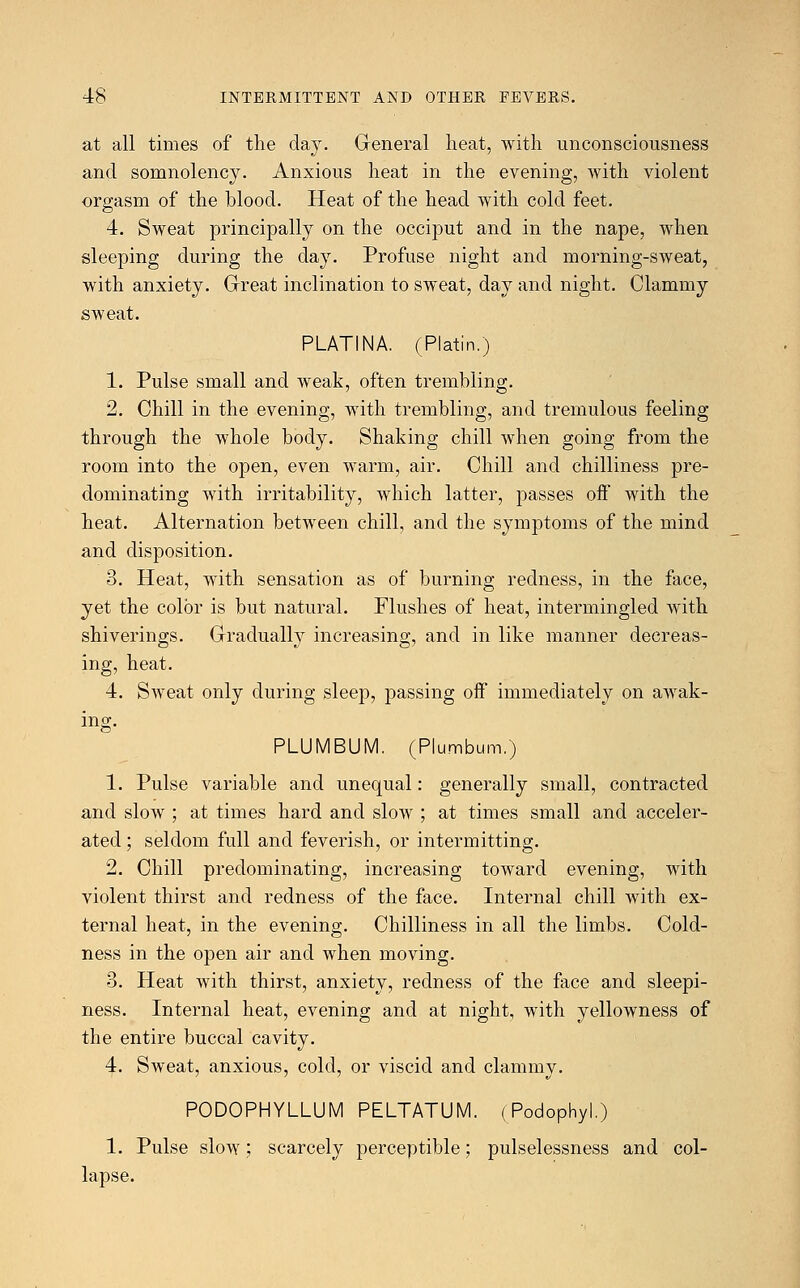 at all times of the day. General heat, with unconsciousness and somnolency. Anxious heat in the evening, with violent orgasm of the blood. Heat of the head with cold feet. 4. Sweat principally on the occiput and in the nape, when sleeping during the day. Profuse night and morning-sweat, with anxiety. Great inclination to sweat, day and night. Clammy sweat. PLATINA. (Platin.) 1. Pulse small and weak, often trembling. 2. Chill in the evening, with trembling, and tremulous feeling through the whole body. Shaking chill when going from the room into the open, even warm, air. Chill and chilliness pre- dominating with irritability, which latter, passes off with the heat. Alternation between chill, and the symptoms of the mind and disposition. 3. Heat, with sensation as of burning redness, in the face, yet the color is but natural. Flushes of heat, intermingled with shiverings. Gradually increasing, and in like manner decreas- ing, heat. 4. Sweat only during sleep, passing off immediately on awak- ing. PLUMBUM. (Plumbum.) 1. Pulse variable and unequal: generally small, contracted and slow ; at times hard and slow ; at times small and acceler- ated ; seldom full and feverish, or intermitting. 2. Chill predominating, increasing toward evening, with violent thirst and redness of the face. Internal chill with ex- ternal heat, in the evening. Chilliness in all the limbs. Cold- ness in the open air and when moving. 3. Heat with thirst, anxiety, redness of the face and sleepi- ness. Internal heat, evening and at night, with yellowness of the entire buccal cavity. 4. Sweat, anxious, cold, or viscid and clammy. PODOPHYLLUM PELTATUM. (Podophyl.) 1. Pulse slow; scarcely perceptible; pulselessness and col- lapse.