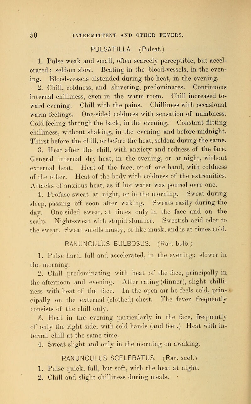 PULSATILLA. (Pulsat.) 1. Pulse weak and small, often scarcely perceptible, but accel- erated ; seldom slow. Beating in the blood-vessels, in the even- ing. Blood-vessels distended during the heat, in the evening. 2. Chill, coldness, and shivering, predominates. Continuous internal chilliness, even in the warm room. Chill increased to- ward evening. Chill with the pains. Chilliness with occasional warm feelings. One-sided coldness with sensation of numbness. Cold feeling through the back, in the evening. Constant flitting chilliness, without shaking, in the evening and before midnight. Thirst before the chill, or before the heat, seldom during the same. 3. Heat after the chill, with anxiety and redness of the face. General internal dry heat, in the evening, or at night, without external heat. Heat of the face, or of one hand, with coldness of the other. Heat of the body with coldness of the extremities. Attacks of anxious heat, as if hot water was poured over one. 4. Profuse sweat at night, or in the morning. Sweat during sleep, passing off soon after waking. Sweats easily during the day. One-sided sweat, at times only in the face and on the scalp. Night-sweat with stupid slumber. Sweetish acid odor to the sweat. Sweat smells musty, or like musk, and is at times cold. RANUNCULUS BULBOSUS. (Ran. bulb.) 1. Pulse hard, full and accelerated, in the evening; slower in the morning. 2. Chill predominating with heat of the face, principally in the afternoon and evening. After eating (dinner), slight chilli- ness with heat of the face. In the open air he feels cold, prin- cipally on the external (clothed) chest. The fever frequently consists of the chill only. 3. Heat in the evening particularly in the face, frequently of only the right side, with cold hands (and feet.) Heat with in- ternal chill at the same time. 4. Sweat slight and only in the morning on awaking. RANUNCULUS SCELERATUS. (Ran. seel.) 1. Pulse quick, full, but soft, with the heat at night. 2. Chill and slight chilliness during meals.