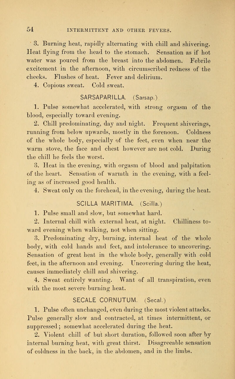 3. Burning heat, rapidly alternating with chill and shivering. Heat flying from the head to the stomach. Sensation as if hot water was poured from the breast into the abdomen. Febrile excitement in the afternoon, with circumscribed redness of the cheeks. Flushes of heat. Fever and delirium. 4. Copious sweat. Cold sweat. SARSAPARILLA. (Sarsap.) 1. Pulse somewhat accelerated, with strong orgasm of the blood, especially toward evening. 2. Chill predominating, day and night. Frequent shiverings, running from below upwards, mostly in the forenoon. Coldness of the whole body, especially of the feet, even when near the warm stove, the face and chest however are not cold. During the chill he feels the worst. 3. Heat in the evening, with orgasm of blood and palpitation of the heart. Sensation of warmth in the evening, with a feel- ing as of increased good health. 4. Sweat only on the forehead, in the evening, during the heat. SCILLA MARITIMA. (Scilla.) 1. Pulse small and slow, but somewhat hard. 2. Internal chill with external heat, at night. Chilliness to- ward evening when walking, not when sitting. 3. Predominating dry, burning, internal heat of the whole body, with cold hands and feet, and intolerance to uncovering. Sensation of great heat in the whole body, generally with cold feet, in the afternoon and evening. Uncovering during the heat, causes immediately chill and shivering. 4. Sweat entirely wanting. Want of all transpiration, even with the most severe burning heat. SECALE CORNUTUM. (Secal.) 1. Pulse often unchanged, even during the most violent attacks. Pulse generally slow and contracted, at times intermittent, or suppressed; somewhat accelerated during the heat. 2. Violent chill of but short duration, followed soon after by internal burning heat, with great thirst. Disagreeable sensation of coldness in the back, in the abdomen, and in the limbs.