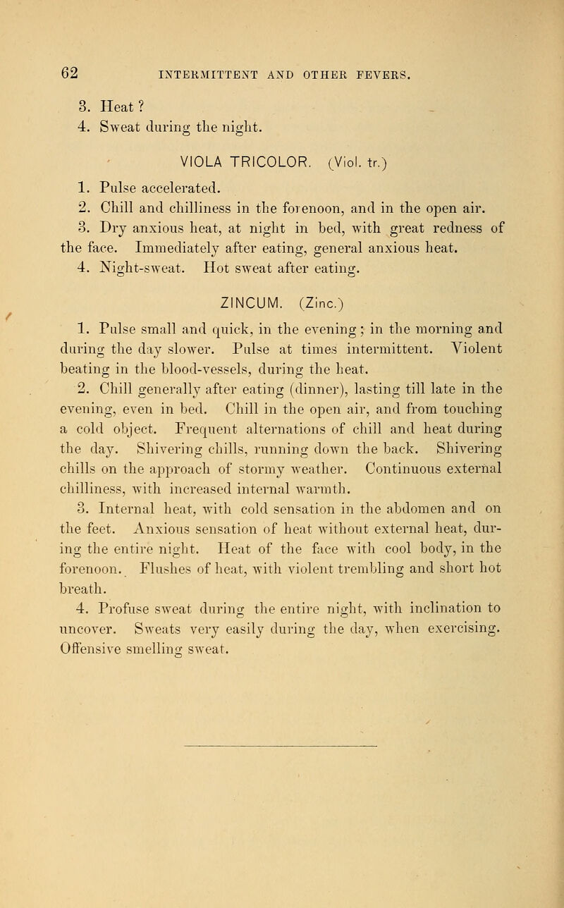 3. Heat? 4. Sweat during the night. VIOLA TRICOLOR. (Viol, tr.) 1. Pulse accelerated. 2. Chill and chilliness in the forenoon, and in the open air. 3. Dry anxious heat, at night in bed, with great redness of the face. Immediately after eating, general anxious heat. 4. Night-sweat. Hot sweat after eating. ZINCUM. (Zinc.) 1. Pulse small and quick, in the evening; in the morning and during the day slower. Pulse at times intermittent. Violent beating in the blood-vessels, during the heat. 2. Chill generally after eating (dinner), lasting till late in the evening, even in bed. Chill in the open air, and from touching a cold object. Frequent alternations of chill and heat during the day. Shivering chills, running down the back. Shivering chills on the approach of stormy weather. Continuous external chilliness, with increased internal warmth. 3. Internal heat, with cold sensation in the abdomen and on the feet. Anxious sensation of heat without external heat, dur- ing the entire night. Heat of the face with cool body, in the forenoon. Flushes of heat, with violent trembling and short hot breath. 4. Profuse sweat during the entire night, with inclination to uncover. Sweats very easily during the day, when exercising. Offensive smelling sweat.