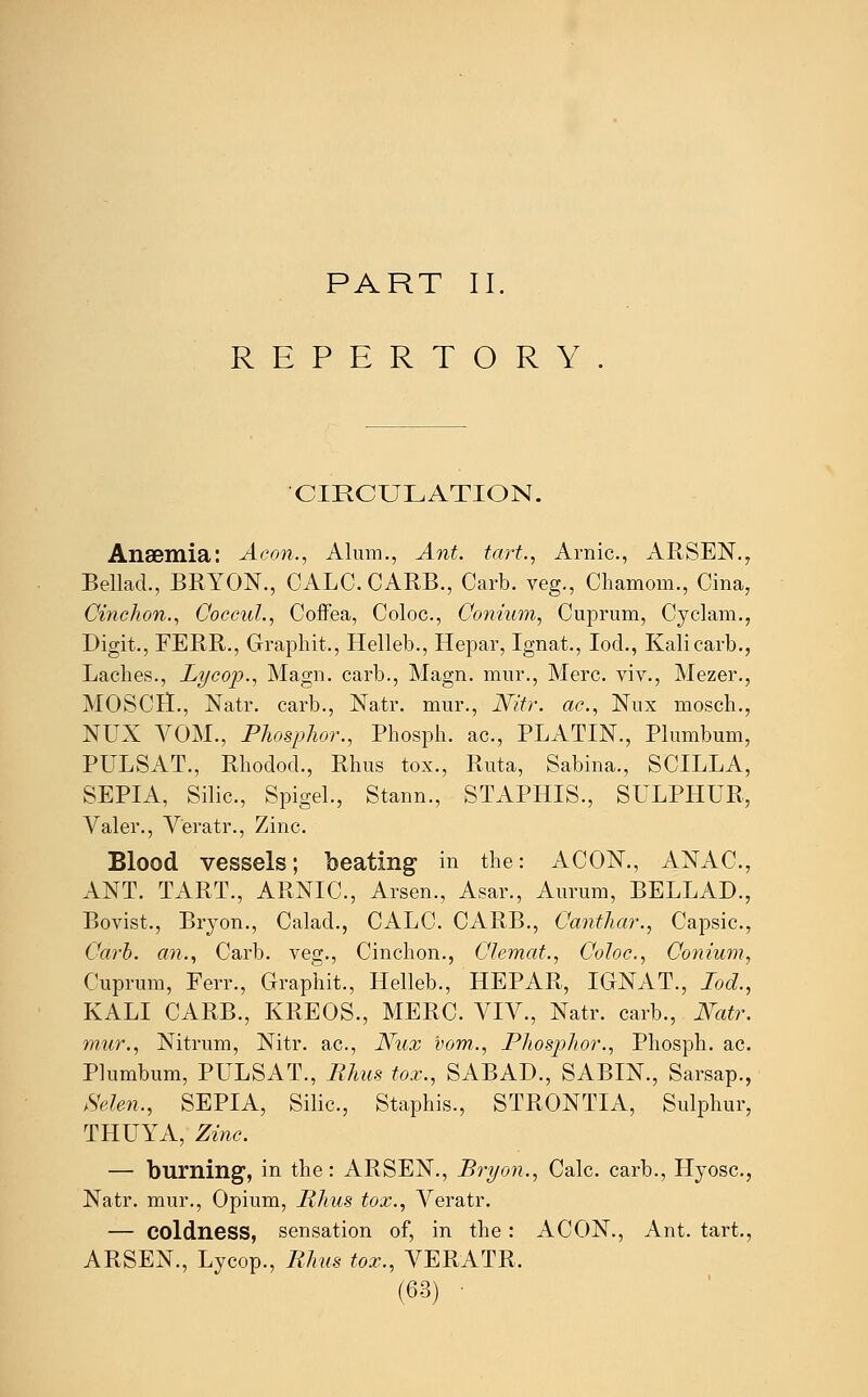 PART II. REPERTORY CIRCULATION. Anaemia: Aeon., Alum., Ant. tart., Arnic, ARSEN., Bellad., BRYON., CALC. CARB., Carb. veg., Chamom., Cina, Cinehon., Coccul., Coffea, Coloc, Conium, Cuprum, Cyclam., Digit., FERR., Graphit., Helleb., Hepar, Ignat., Iod., Kali carb., Laches., Lycop., Magn. carb., Magn. mur., Merc, viv., Mezer., MOSCH., Natr. carb., Natr. mur., Nitr. ac, Nux mosch., NUX VOM., Phosphor., Phosph. ac, PLATIN., Plumbum, PULSAT., Rhodod., Rhus tox., Ruta, Sabina., SCILLA, SEPIA, Silic, Spigel., Stann., STAPHIS., SULPHUR, Valer., Veratr., Zinc. Blood vessels; beating in the: ACON., ANAC, ANT. TART., ARNIC, Arsen., Asar., Aurum, BELLAD., Bovist., Bryon., Calad., CALC. CARB., Oanthar., Capsic, Carb. cm., Carb. veg., Cinehon., Clemat., Coloc, Conium, Cuprum, Ferr., Graphit., Helleb., HEPAR, IGNAT., Iod., KALI CARB., KREOS., MERC. VIV., Natr. carb., Natr. mur., Nitrum, Nitr. ac, Nux vom., Phosphor., Phosph. ac Plumbum, PULSAT., Rhus tox., SABAD., SABIN., Sarsap., Men., SEPIA, Silic, Staphis., STRONTIA, Sulphur, THUYA, Zinc. — burning, in the: ARSEN., Bryon., Calc. carb., Hyosc, Natr. mur., Opium, Rhus tox., Veratr. — coldness, sensation of, in the: ACON., Ant. tart., ARSEN., Lycop., Rhus tox., VERATR.