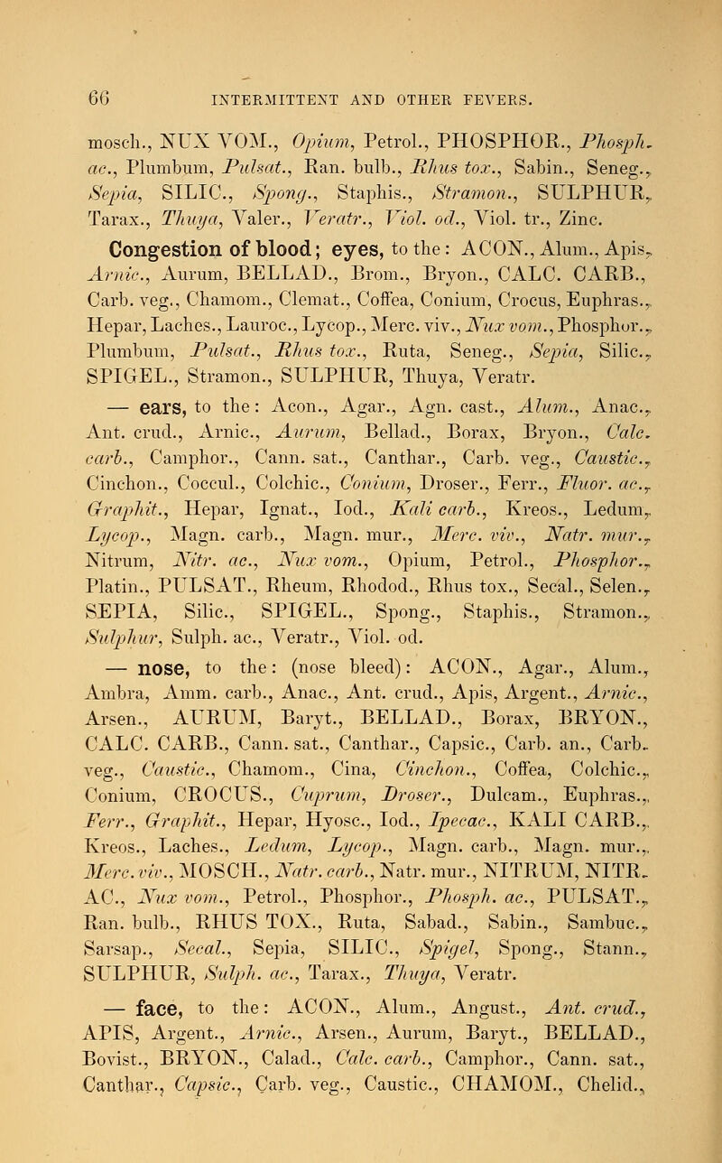 mosch., NUX VOM., Opium, Petrol., PHOSPHOR., Phosph, ac, Plumbum, Pulsat., Ran. bulb., Rhus tox., Sabin., Seneg.,. Sepia, SILIC, Spong., Staphis., Stramon., SULPHUR.,. Tarax., Thuya, Valer., Veratr., Viol, od., Viol, tr., Zinc. Congestion of blood; eyes, to the: ACON., Alum., Apis? Arnic, Aurum, BELLAD., Brom., Bryon., CALC. CARB., Carb. veg., Chamom., Clemat., Coffea, Conium, Crocus, Euphras.,, Hepar, Laches., Lauroc, Lycop., Merc, viv., Nux vom., Phosphor. ? Plumbum, Pulsat., Rhus tox., Ruta, Seneg., Sepia, Silic.,, SPIGEL., Stramon., SULPHUR, Thuya, Veratr. — ears, to the: Aeon., Agar., Agn. cast., Alum., Anac.,. Ant. cruel., Arnic, Aurum, Bellad., Borax, Bryon., Calc carb., Camphor., Cann. sat., Canthar., Carb. veg., Caustic.7 Cinchon., Coccul., Colchic, Conium, Droser., Ferr., Fluor. ac.r Gfraphit., Hepar, Ignat., Iod., Kali carb., Kreos., Ledum,. Lycop., Magn. carb., Magn. mur., Merc, viv., Natr. mur.T Nitrum, Nitr. ac, Nux vom., Opium, Petrol., Phosphor.T Platin., PULSAT., Rheum, Rhodod., Rhus tox., Secal., Selen.r SEPIA, Silic, SPIGEL., Spong., Staphis., Stramon.,, Sulphur, Sulph. ac, Veratr., Viol. od. — nose, to the: (nose bleed): ACON., Agar., Alum., Arnbra, Amm. carb., Anac, Ant. crud., Apis, Argent., Arnic, Arsen., AURUM, Baryt., BELLAD., Borax, BRYON., CALC. CARB., Cann. sat., Canthar., Capsic, Carb. an., Carb.. veg., Caustic, Chamom., Cina, Cinchon., CofFea, Colchic^ Conium, CROCFJS., Cuprum, Droser., Dulcam., Euphras.,, Ferr., Graphit., Hepar, Hyosc, Iod., Ipecac, KALI CARB.,. Kreos., Laches., Ledum, Lycop., Magn. carb., Magn. mur.,, Merc, viv., MOSCH., Natr. carb., Natr. mur., NITRUM, NITR. AC, Nux vom., Petrol., Phosphor., Phosph. ac, PULSAT.T Ran. bulb., RHUS TOX., Ruta, Sabad., Sabin., Sambuc.,, Sarsap., Secal., Sepia, SILIC, Spigel, Spong., Stann., SULPHUR, Sulph. ac, Tarax., Thuya, Veratr. — face, to the: ACON., Alum., Angust., Ant. crud., APIS, Argent., Arnic, Arsen., Aurum, Baryt., BELLAD., Bovist., BRYON., Calad., Calc carb., Camphor., Cann. sat., Canthar., Capsic^ Carb. veg., Caustic, CHAMOM., Chelid.,