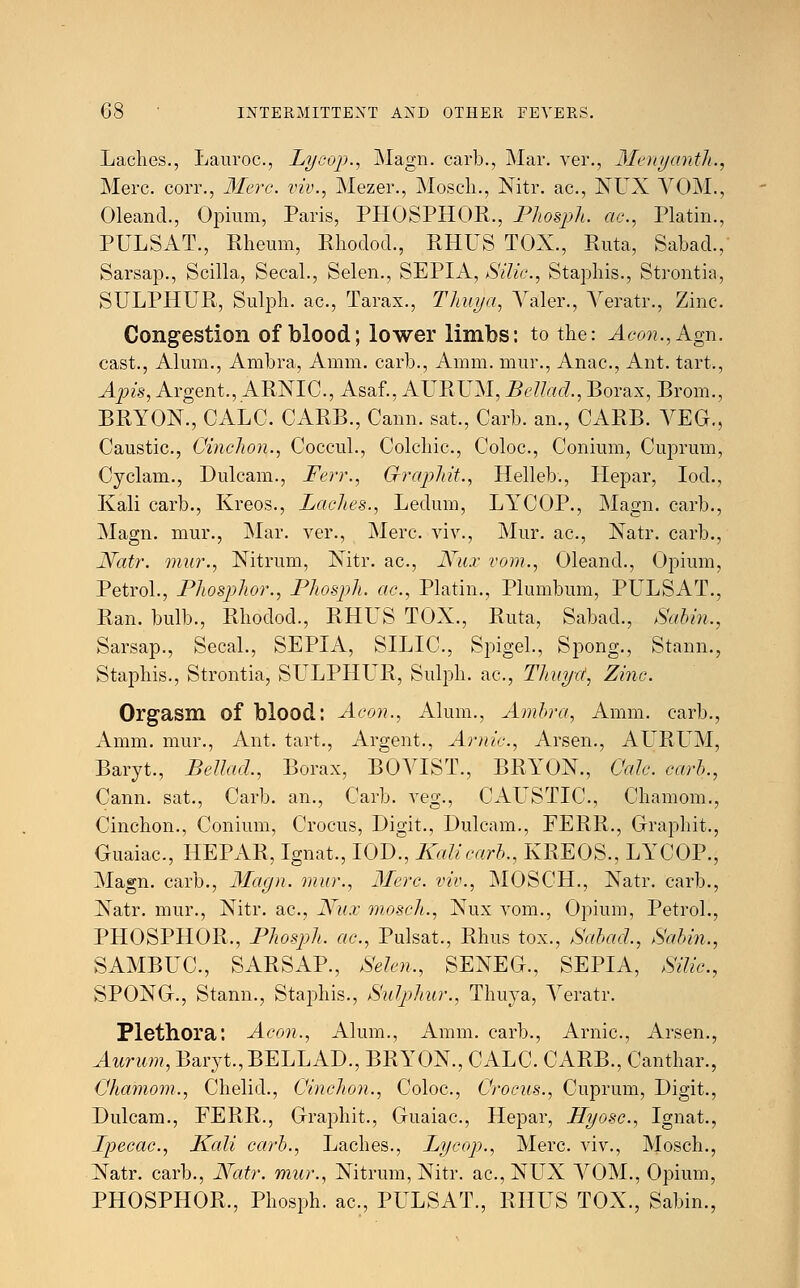 Laches., Lauroc, Lycop., Magn. carb., Mar. ver., Menyanth., Merc, corr., Merc, viv., Mezer., Moscli., Nitr. ac, NUX VOM., Oleand., Opium, Paris, PHOSPHOR., Phosph. ac, Platin., PULSAT., Rheum, Rhodod., RHUS TOX., Ruta, Sabad., Sarsap., Scilla, Secal., Selen., SEPIA, Silic, Staphis., Strontia, SULPHUR, Sulph. ac, Tarax., Thuya, Yaler., Veratr., Zinc. Congestion of blood; lower limbs: to the: Aeon., Agn. cast., Alum., Ambra, Amm. carb., Amm. mur., Anac, Ant. tart., Apis, Argent., ARNIC., Asaf., AURUM, Bellacl., Borax, Brom., BRYON., CALC. CARB., Cann. sat., Carb. an., CARB. VEG., Caustic, OincJwn., Coccul., Colchic, Coloc, Conium, Cuprum, Cyclam., Dulcam., Ferr., G-raphit., Helleb., Hepar, Iod., Kali carb., Kreos., Laches., Ledum, LYCOP., Magn. carb., Magn. mur., Mar. ver., Merc viv., Mur. ac, Natr. carb., Natr. mur., Nitrum, Nitr. ac, Nux vom., Oleand., Opium, Petrol., Phosphor., Phosph. ac, Platin., Plumbum, PULSAT., Ran. bulb., Rhodod., RHUS TOX., Ruta, Sabad., Sabin., Sarsap., Secal., SEPIA, SILIC, Spigel., Spong., Stann., Staphis., Strontia, SULPHLR, Sulph. ac, Thuya, Zinc Orgasm of blood: Aeon., Alum., Ambra, Amm. carb., Amm. mur., Ant. tart., Argent., Arnic, Arsen., AURUM, Baryt., Bellacl., Borax, BOVIST., BRYON., Cede, carb., Cann. sat., Carb. an., Carb. veg., CAL^STIC, Chamom., Cinchon., Conium, Crocus, Digit., Dulcam., FERR., Graphit., Guaiac, HEPAR, Ignat., IOD., Kali carb., KREOS., LYCOP., Magn. carb., 3Iagn. mur., Merc, viv., MOSCH., Natr. carb., Xatr. mur., Nitr. ac, Nux mosch., Nux vom., Opium, Petrol., PHOSPHOR., Phosph. ac, Pulsat., Rhus tox., Sabad., Sabin., SAMBUC, SARSAP., Selen., SENEG., SEPIA, Silic, SPONG., Stann., Staphis., Sulphur., Thuya, Veratr. Plethora: Aeon., Alum., Amm. carb., Arnic, Arsen., Aurum, Baryt., BELLAD., BRYON., CALC. CARB., Canthar., Chamom., Chelid., Cinchon., Coloc, Crocus., Cuprum, Digit., Dulcam., FERR., Graphit., Guaiac, Hepar, Hyosc, Ignat., Ipecac, Kali carb., Laches., Lycop., Merc viv., Mosch., Natr. carb., Natr. mur., Nitrum, Nitr. ac, NUX VOM., Opium, PHOSPHOR., Phosph. ac, PULSAT., RHUS TOX., Sabin.,