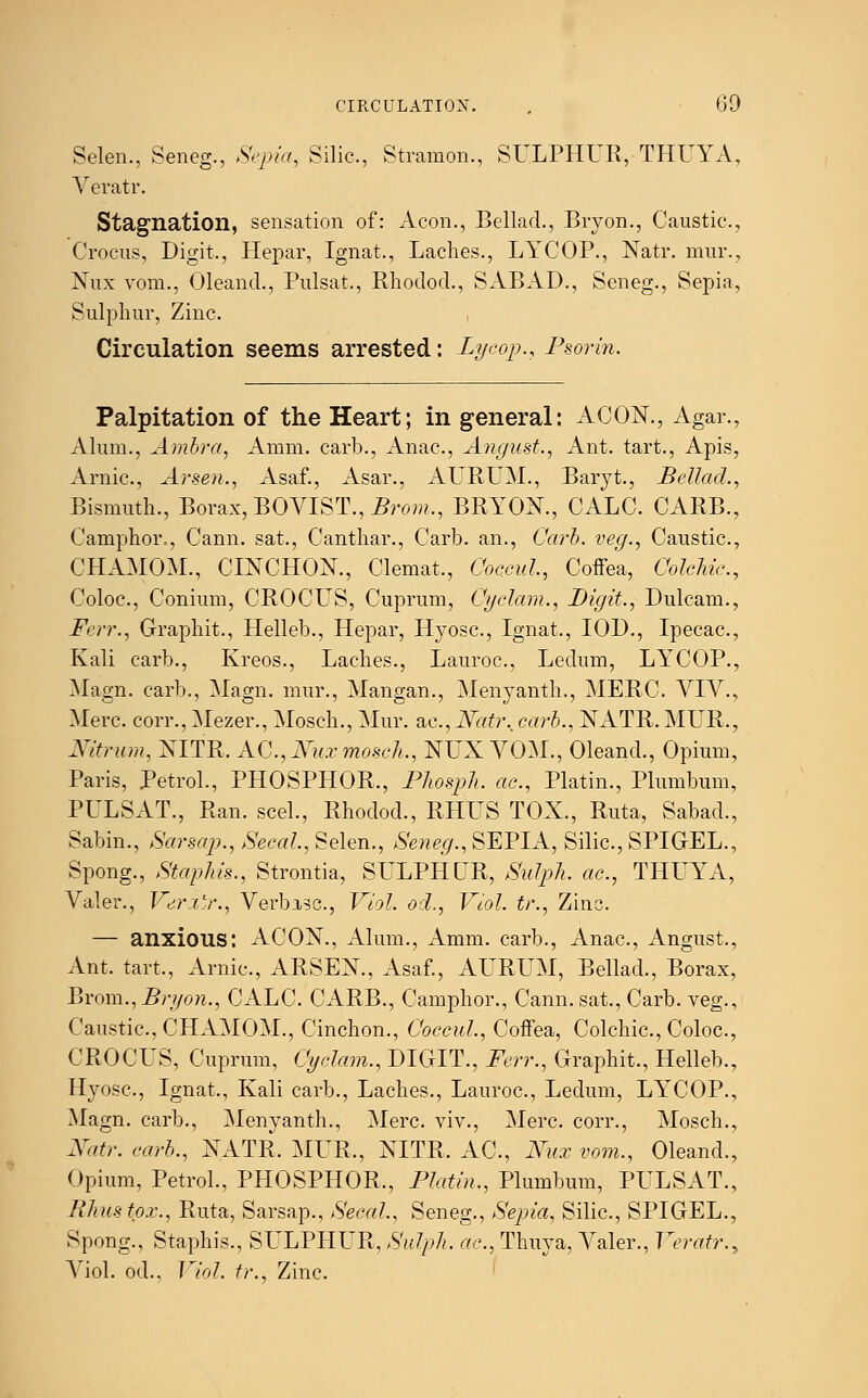 Selen., Seneg., Sepia, Silic, Stramon., SULPHUR, THUYA, Veratr. Stagnation, sensation of: Aeon., Bellad., Bryon., Caustic., Crocus, Digit., Hepar, Ignat., Laches., LYCOP., Natr. mur., Nux vom., Oleand., Pulsat., Rhodod., SABAD., Seneg., Sepia, Sulphur, Zinc. Circulation seems arrested: Lycop., Psorin. Palpitation of the Heart; in general: ACON., Agar., Alum., Ambra, Amm. carb., Anac, August., Ant. tart., Apis, Arnic, Arsen., Asaf., Asar., AURUM., Baryt., Bellad., Bismuth., Borax, BOVIST., Brom., BRYON., CALC. CARB., Camphor., Cann. sat., Canthar., Carb. an., Carb. veg., Caustic, CHAMOM., CINCHON., Clemat., Coccul, Coffea, Colehie., Coloc, Conium, CROCLS, Cuprum, Cyclam., Digit., Dulcam., Ferr., Graphit., Helleb., Hepar, Hyosc, Ignat., IOD., Ipecac, Kali carb., Kreos., Laches., Lauroc, Ledum, LYCOP., Magn. carb., Magn. mur., Mangan., Menyanth., MERC VIV., Merc, corr., Mezer., Mosch., Mur. ac, Natr., carb., NATR. MUR., Nitrum, NITR. AC, Nux mosch., NUX VOM., Oleand., Opium, Paris, Petrol., PHOSPHOR., Phosph. ac, Platin., Plumbum, PULSAT., Ran. seel., Rhodod., RHUS TOX., Ruta, Sabad., Sabin., Sarsap., Secal., Selen., Seneg., SEPIA, Silic, SPIGEL., Spong., Staphis., Strontia, SULPHUR, Sulph. ac, THUYA, Valer., Veri'r., Verbisc, Viol, od., Viol, tr., Zinc — anxious: ACON., Alum., Amm. carb., Anac, Angust., Ant. tart., Arnic, ARSEN., Asaf., AURUM, Bellad., Borax, Brom.,Bryon., CALC. CARB., Camphor., Cann. sat., Carb. veg., Caustic, CHAMOM., Cinchon., Coccul., Coffea, Colchic, Coloc, CROCUS, Cuprum, Cyclam., DIGIT., Ferr., Graphit., Helleb., Hyosc, Ignat., Kali carb., Laches., Lauroc, Ledum, LYCOP., Magn. carb., Menyanth., Merc viv., Merc, corr., Mosch., Natr. carb., NATR. MUR., NITR. AC, Nux vom., Oleand., Opium, Petrol., PHOSPHOR,, Platin., Plumbum, PULSAT., Khustpx., Ruta, Sarsap., Secal., Seneg., Sepia, Silic, SPIGEL., Spong., Staphis., SL'LPHUR, Sulph. ac, Thuya, Valer., Veratr., Viol, od., Viol, tr., Zinc