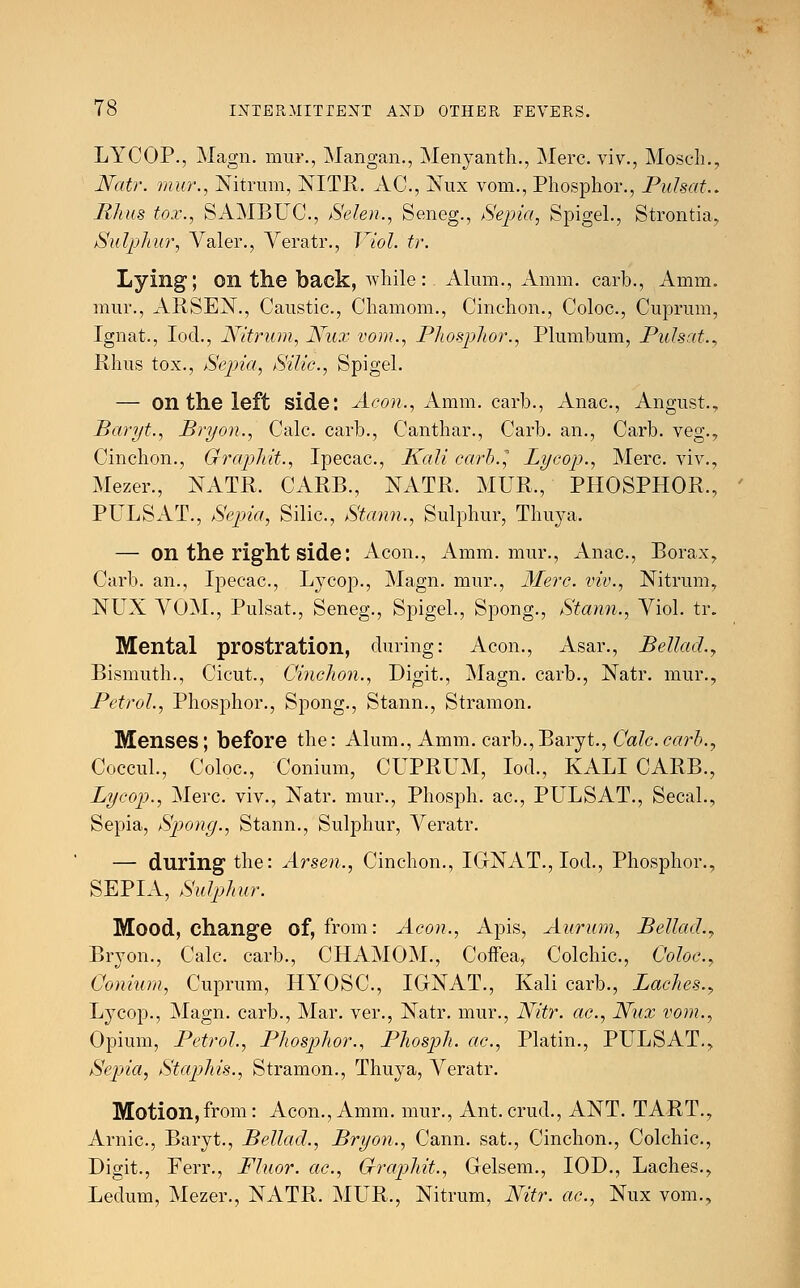 LYCOP., Magn. mui\, Mangan., Menyanth., Merc, viv., Mosch., Natr. mur., Nitrum, NITR, AC, Nux vom., Phosphor., Pulsat.. Rhus tox., SAMBUC, Selen., Seneg., Sepia, Spigel., Strontia, Sulphur, Valer., Veratr., Viol. tr. Lying; on the back, while: Alum., Amm. carb., Amm. mur., ARSEN., Caustic, Chamom., Cinchon., Coloc, Cuprum, Ignat., Iod., Nitrum, Nux vom., Phosphor., Plumbum, Pulsat., Rhus tox., Sepia, Silic, Spigel. — on the left side: Aeon., Amm. carb., Anac, Angust., Baryt., Bryan., Calc. carb., Canthar., Carb. an., Carb. veg., Cinchon., Grapldt., Ipecac, Kali carb., Lycop., Merc viv., Mezer., NATR. CARB., NATR. MUR., PHOSPHOR., PULSAT., Sepia, Silic, Stann., Sulphur, Thuya. — On the right side: Aeon., Amm. mur., Anac, Borax, Carb. an., Ipecac, Lycop., Magn. mur., Merc, viv., Nitrum, NUX VOM., Pulsat., Seneg., Spigel., Spong., Stann., Viol. tr. Mental prostration, during: Aeon., Asar., Bellad.y Bismuth., Cicut., Cinchon., Digit., Magn. carb., Natr. mur., Petrol., Phosphor., Spong., Stann., Stramon. Menses; before the: Alum., Amm. carb.,Baryt., Calc.carb., Coccul., Coloc, Conium, CUPRUM, Iod., KALI CARB., Lycop., Merc, viv., Natr. mur., Phosph. ac, PULSAT., Secal., Sepia, Spong., Stann., Sulphur, Veratr. — during the: Arsen., Cinchon., IGNAT., Iod., Phosphor., SEPIA, Sulphur. Mood, change of, from: Aeon., Apis, Aurum, Bellacl., Bryon., Calc. carb., CHAMOM., Coffea, Colchic, Coloc, Conium, Cuprum, HYOSC, IGNAT., Kali carb., Laches., Lycop., Magn. carb., Mar. ver., Natr. mur., Nitr. ac, Nux vom., Opium, Petrol., Phosphor., Phosph. ac, Platin., PULSAT., Sepia, Staphis., Stramon., Thuya, Veratr. Motion,from: Aeon., Amm. mur., Ant.crud., ANT. TART., Arnic, Baryt., Bellad., Bryon., Cann. sat., Cinchon., Colchic, Digit., Ferr., Fluor, ac, Cfraphit., Gelsem., IOD., Laches., Ledum, Mezer., NATR. MUR., Nitrum, Nitr. ac, Nux vom.,