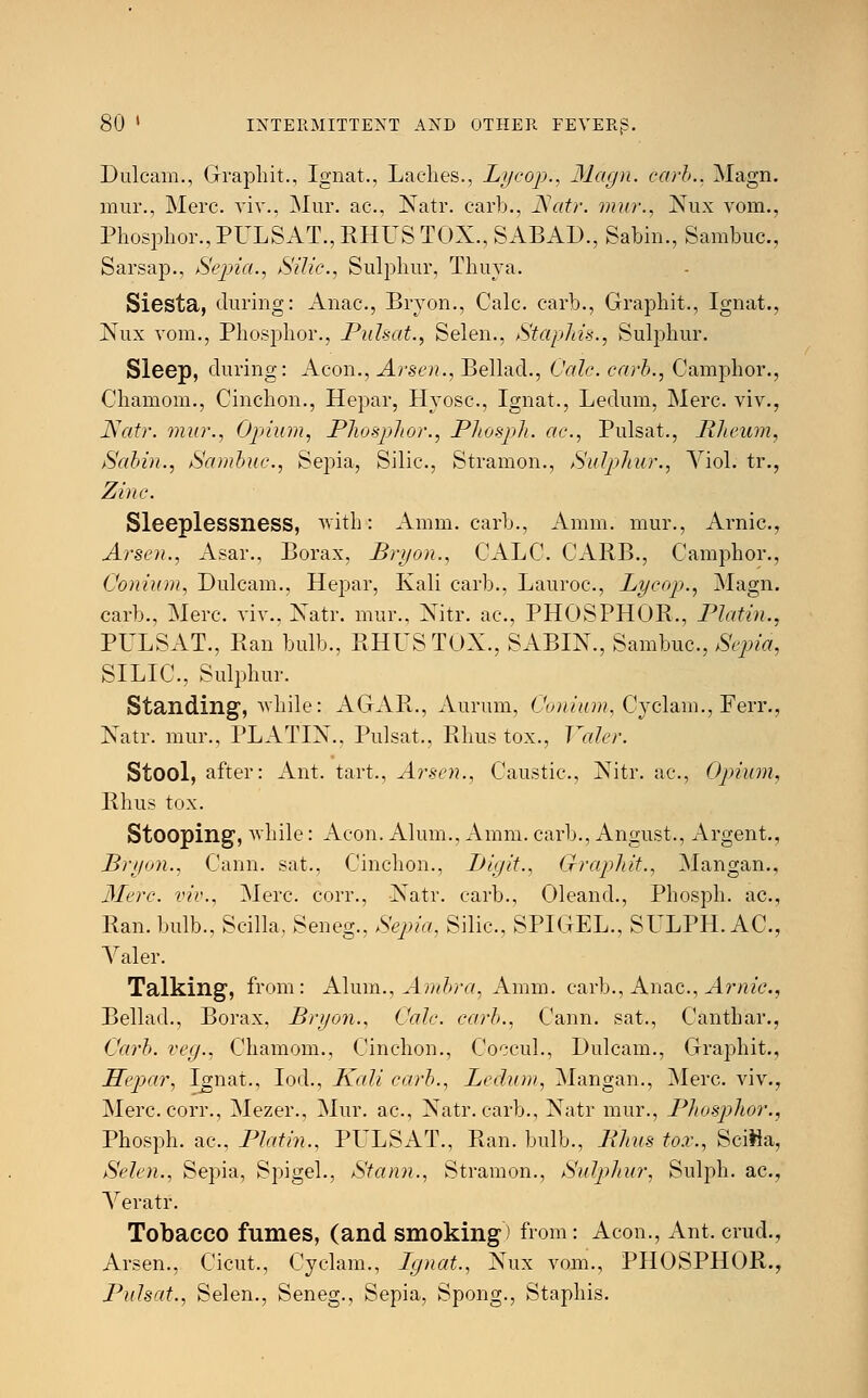 Dulcam., Graphit., Ignat., Laches., Lycop., Magn. carb.. Magn mur., Merc, viv., Mur. ac, Natr. carl)., Natr. mur., Nux vom. Phosphor., PULSAT., RHUS TOX., SABAD., Sabin., Sambuc. Sarsap., Sepia., Silic, Sulphur, Thuya. Siesta, during: Anac, Bryon., Calc. carb., Graphit., Ignat. Nux vom., Phosphor., JPulsat., Selen., Staphis., Sulphur. Sleep, during: Aeon., Arsen., Bellad., Calc. carb., Camphor. Chamom., Cinchon., Hepar, Hyosc, Ignat., Ledum, Merc. viv. Natr. mur., Opium, Phosphor., Phosph. ac, Pulsat., Rheum Sabin., Sambuc, Sepia, Silic, Stramon., Sulphur., Viol. tr. Zinc. Sleeplessness, with*: Amm. carb., Amm. mur., Arnic. Arsen., Asar., Borax, Bryon., CALC. CARB., Camphor. Conium, Dulcam., Hepar, Kali carb., Lauroc, Lycop., Magn carb., Merc, viv., Natr. mur., Nitr. ac, PHOSPHOR., Platin. PULSAT., Ran bulb., RHUS TOX., SABIN., Sambuc, Sepia SILIC, Sulphur. Standing, while: AGAR., Aurum, Conium, Cyclam., Ferr. Natr. mur., PLATIN., Pulsat., Rhus tox., Valer. Stool, after: Ant. tart., Arsen., Caustic, Nitr. ac, Opium Rhus tox. Stooping, while: Aeon. Alum., Amm. carb., Angust., Argent. Bryon., Cann. sat., Cinchon., Digit., Graphit., Mangan. Mere, viv., Merc, corr., Natr. carb., Oleand., Phosph. ac. Ran. bulb., Scilla, Seneg., Sepia, Silic, SPIGEL., SULPH. AC. Valer. Talking, from: Alum., Ambra, Amm. carb., Anac, Arnic. Bellad., Borax, Bryon., Calc. carb., Cann. sat., Canthar. Carb. veg., Chamom., Cinchon., Coccul., Dulcam., Graphit. Hepar, Ignat., Iod., Kali carb., Ledum, Mangan., Merc viv. Merc, corr., Mezer., Mur. ac, Natr. carb., Natr mur., Phosphor. Phosph. ac, Platin., PULSAT., Ran. bulb., Rhus tox., Scilla Selen., Sepia, Spigel., Stann., Stramon., Sulphur, Sulph. ac Veratr. Tobacco fumes, (and smoking) from: Aeon., Ant. crud Arsen., Cicut., Cyclam., Ignat., Nux vom., PHOSPHOR Pulsat., Selen., Seneg., Sepia, Spong., Staphis.