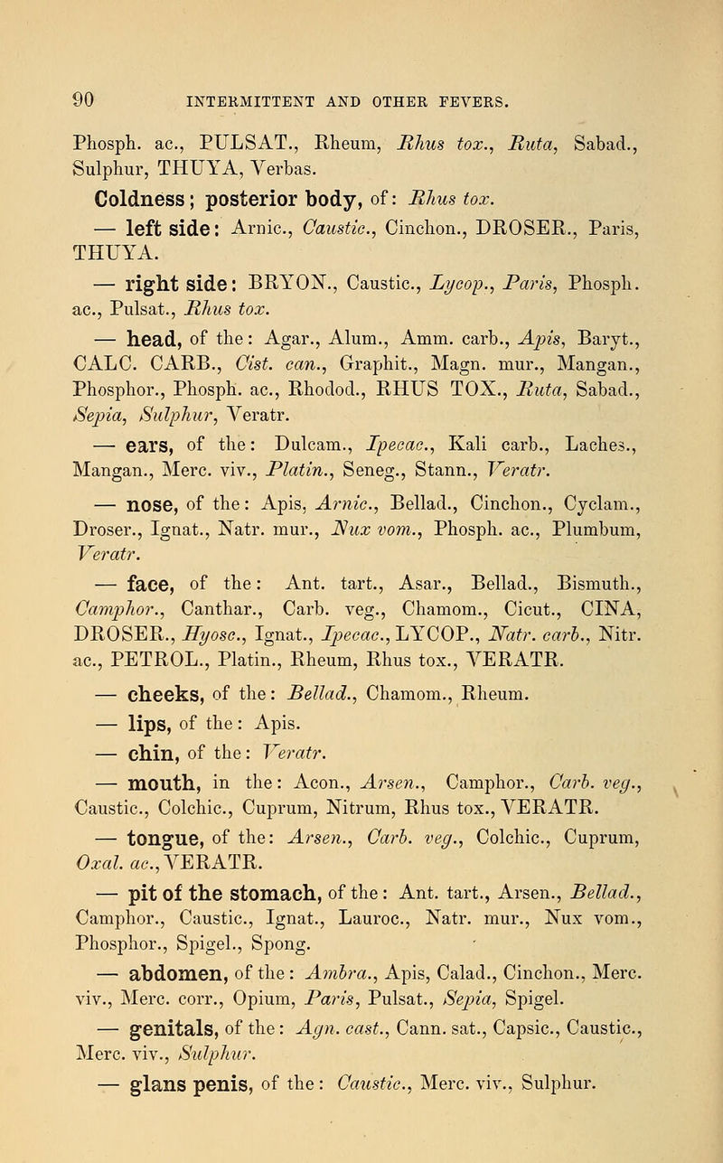 Phosph. ac, PULSAT., Rheum, Rhus tox., Ruta, Sabad., Sulphur, THUYA, Verbas. Coldness; posterior body, of: Rhus tox. — left side: Arnic, Caustic, Cinchon., DROSER., Paris, THUYA. — right side: BRlrON., Caustic, Lycop., Paris, Phosph. ac, Pulsat., Rhus tox. — head, of the: Agar., Alum., Amm. carb., Apis, Baryt., CALC. CARB., Cist, can., Graphit., Magn. mur., Mangan., Phosphor., Phosph. ac, RhodocL, RHUS TOX., Ruta, Sabad., Sepia, Sulphur, Veratr. — ears, of the: Dulcam., Ipecac, Kali carb., Laches., Mangan., Merc, viv., Platin., Seneg., Stann., Veratr. — nose, of the: Apis, Arnic, Bellad., Cinchon., Cyclam., Droser., Ignat., Natr. mur., Nux vom., Phosph. ac, Plumbum, Veratr. — face, of the: Ant. tart., Asar., Bellad., Bismuth., Camphor., Canthar., Carb. veg., Chamom., Cicut., CINA, DROSER., Hyosc, Ignat., Ipecac, LYCOP., Natr. carb., Nitr. ac, PETROL., Platin., Rheum, Rhus tox., VERATR. — cheeks, of the: Bellad., Chamom., Rheum. — lips, of the: Apis. — chin, of the: Veratr. — mouth, in the: Aeon., Arsen., Camphor., Carb. veg., Caustic, Colchic, Cuprum, Nitrum, Rhus tox., VERATR. — tongue, of the: Arsen., Carb. veg., Colchic, Cuprum, Oxal. ac, VERATR. — pit of the stomach, of the: Ant. tart., Arsen., Bellad., Camphor., Caustic, Ignat., Lauroc, Natr. mur., Nux vom., Phosphor., Spigel., Spong. — abdomen, of the: Ambra., Apis, Calad., Cinchon., Merc. viv., Merc corr., Opium, Paris, Pulsat., Sepia, Spigel. — genitals, of the: Agn. cast., Cann. sat., Capsic, Caustic, Merc viv., Sulphur. — glans penis, of the: Caustic, Merc viv., Sulphur.