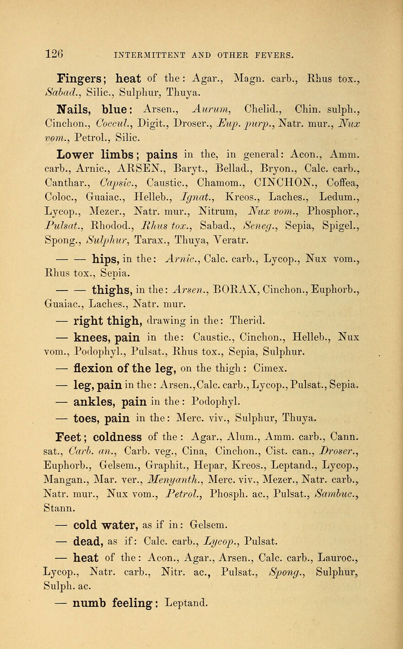 Fingers; heat of the: Agar., Magn. carb., Rhus tox., Sabad., Silic, Sulphur, Thuya. Nails, blue: Arsen., Aurum, Chelid., Chin, sulph., Cinchon., Coccul., Digit., Droser., Eup. purp., Natr. mur., Nux vom., Petrol., Silic. Lower limbs; pains in the, in general: Aeon., Amm. carb., Arnic, ARSEN., Baryt., Bellad., Bryon., Calc. carb., Canthar., Capsic, Caustic, Chamom., CINCHON., Coffea, Coloc, Guaiac, Helleb., Ignat., Kreos., Laches., Ledum., Lycop., Mezer., Natr. mur., Nitrum, Nux vom., Phosphor., Pulsat., Rhodod., Rhus tox., Sabad., Seneg., Sepia, Spigel., Spong., Sulphur, Tarax., Thuya, Veratr. hips, in the: Arnic, Calc. carb., Lycop., Nux vom.? Rhus tox., Sepia. thighs, in the: Arsen., BORAX, Cinchon., Euphorb., Guaiac, Laches., Natr. mur. — right thigh, drawing in the: Therid. — knees, pain in the: Caustic, Cinchon., Helleb., Nux vom., Podophyl., Pulsat., Rhus tox., Sepia, Sulphur. — flexion of the leg, on the thigh : Cimex. — leg, pain in the: Arsen.,Calc. carb., Lycop., Pulsat., Sepia. — ankles, pain in the: Podophyl. — toes, pain in the: Merc, viv., Sulphur, Thuya. Feet; coldness of the : Agar., Alum., Amm. carb., Cann. sat., Carb. an., Carb. veg., Cina, Cinchon., Cist, can., Droser., Euphorb., Gelsem., Graphit., Hepar, Kreos., Leptand., Lycop., Mangan., Mar. ver., Menganth., Merc, viv., Mezer., Natr. carb., Natr. mur., Nux vom., Petrol., Phosph. ac, Pulsat., Sambuc> Stann. — cold water, as if in: Gelsem. — dead, as if: Calc. carb., Lycop., Pulsat. — heat of the: Aeon., Agar., Arsen., Calc. carb., Lauroc, Lycop., Natr. carb., Nitr. ac, Pulsat., Spong., Sulphur, Sulph. ac. — numb feeling: Leptand.