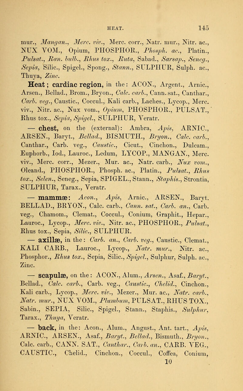 mur., Mangan., Merc, viv., Merc, corr., Natr. mur., Nitr. ac, NUX VOM., Opium, PHOSPHOR., Phosph. ac, Platin., Pulsat., Ran. bulb., Rhus tox., Ruta, Sabad., Sarsap., Seneg., Sepia, Silic, Spigel., Spong., Stann., SULPHUR, Sulph. ac, Thuya, Zinc. Heat; cardiac region, in the: A CON., Argent., Arnic, Arsen., Bellad., Bro-m., Bryon., Calc. carb., Cann.sat., Canthar., Carb. veg., Caustic., Coccul., Kali carb., Laches., Lycop., Merc. viv., Nitr. ac, Nux vom., Opium, PHOSPHOR., PULSAT., Rhus tox., Sepia, Spigel., SULPHUR, Veratr. — chest, on the (external): Ambra, Apis, ARNIC, ARSEN., Baryt., Bellad., BISMUTH., Bryon., Calc. carb., Canthar., Carb. veg., Caustic, Cicut., Cinchon., Dulcam., Euphorb., Iod., Lauroc, Ledum, LYCOP., MANGAN., Merc viv., Merc corr., Mezer., Mur. ac, Natr. carb., Nux vom., Oleand., PHOSPHOR., Phosph. ac, Platin., Pulsat., Rhus tox., Selen., Seneg., Sepia, SPIGEL., Stann., Staphis., Strontia, SULPHUR, Tarax., Veratr. — mammae: Aeon., Apis, Arnic, ARSEN., Baryt. BELLAD., BRYON., Calc. carb., Cann. sat., Carb. an., Carb. veg., Chamom., Clemat., Coccul., Conium, Graphit., Hepar., Lauroc, Lycop., Merc viv., Nitr. ac, PHOSPHOR., Pulsat., Rhus tox., Sepia, Silic, SULPHUR. — axillae, in the: Carb. an., Carb. veg., Caustic, Clemat., KALI CARB., Lauroc, Lycop., Natr. mur., Nitr. ac, Phosphor., Rhus tox., Sepia, Silic, Spigel., Sulphur, Sulph. ac, Zinc — scapulae, on the : ACON., Alum., Arsen., K^t, Baryt., Bellad., Calc. carb., Carb. veg., Caustic, Chelid., Cinchon., Kali carb., Lycop., Merc viv., Mezer., Mur. ac, Natr. carb., Natr. mur., NUX VOM., Plumbum, PULSAT., RHUS TOX., Sabin., SEPIA, Silic, Spigel., Stann., Staphis., Sulphur, Tarax., Thuya, Veratr. — back, in the: Aeon., Alum., Angust., Ant. tart., Ap>is, ARNIC, ARSEN., Asaf., Baryt., Bellad., Bismuth., Bryon., Calc. carb., CANN. SAT., Canthar., Carb. an., CARB. VEG., CAUSTIC, Chelid., Cinchon., Coccul., Coffea, Conium, 10