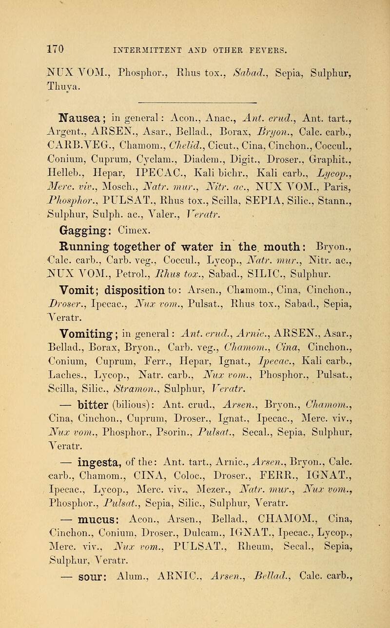 NUX VOM., Phosphor., Rhus tox., Salad., Sepia, Sulphur, Thuva. Nausea; in general: Aeon., Anac, Ant. cruel., Ant. tart., Argent., ARSEN., Asar., Bellacl., Borax, Bryon., Calc. carb., CARB.VEG., Chamom., Chelid., Cicut., Cina, Cinchon., Coccul., Conium, Cuprum, Cyclam., Diadem., Digit., Droser., Graphit., Helleb., Hepar, IPECAC, Kali bichr., Kali carb., Lycop., Mere, viv., Mosch., Natr. mur., Nitr. ae., NUX VOM., Paris, Phosphor., PULSAT., Rhus tox., Scilla, SEPIA, Silic., Stann., Sulphur, Sulph. ac., Yaler., Yeratr. Gagging: Cimex. Running together of water in the. mouth: Bryon., Calc carb., Carb. veg., Coccul., Lycop., Natr. mur., Nitr. ac, NUX VOM., Petrol., Rhus tox., Sabad., SILIC, Sulphur. Vomit; disposition to: Arsen., Chamom., Cina, Cinchon., Droser., Ipecac, Nux vom., Pulsat., Rhus tox., Sabad., Sepia, Yeratr. Vomiting ; in general: Ant. cruel., Arnic, ARSEN., Asar., Bellad., Borax, Bryon., Carb. veg., Chamom., Cina, Cinchon., Conium, Cuprum, Ferr., Hepar, Ignat., Ipecac, Kali carb., Laches., Lycop., Natr. carb., Nux vom., Phosphor., Pulsat., Scilla, Silic, Stramon., Sulphur, Veratr. — bitter (bilious): Ant. crud., Arsen., Bryon., Chamom., Cina, Cinchon., Cuprum, Droser., Ignat., Ipecac, Merc, viv., Nux vom., Phosphor., Psorin., Pulsat., Secal., Sepia, Sulphur. Yeratr. — ingesta, of the: Ant. tart., Arnic, Arsen., Bryon., Calc carb., Chamom., CINA, Coloc, Droser., FERR., *IGNAT., Ipecac, Lycop., Merc, viv., Mezer., Natr. mur., Nux vom., Phosphor., Pulsat., Sepia, Silic, Sulphur, Yeratr. — mucus: Aeon., Arsen., Bellad., CHAMOM., Cina, Cinchon., Conium, Droser., Dulcam., IGNAT., Ipecac, Lycop., Merc, viv., Nux vom., PLTLSAT., Rheum, Secal., Sepia, Sulphur, Yeratr. — sour: Alum., ARNIC, Arsen.,- Bellad., Calc carb.,