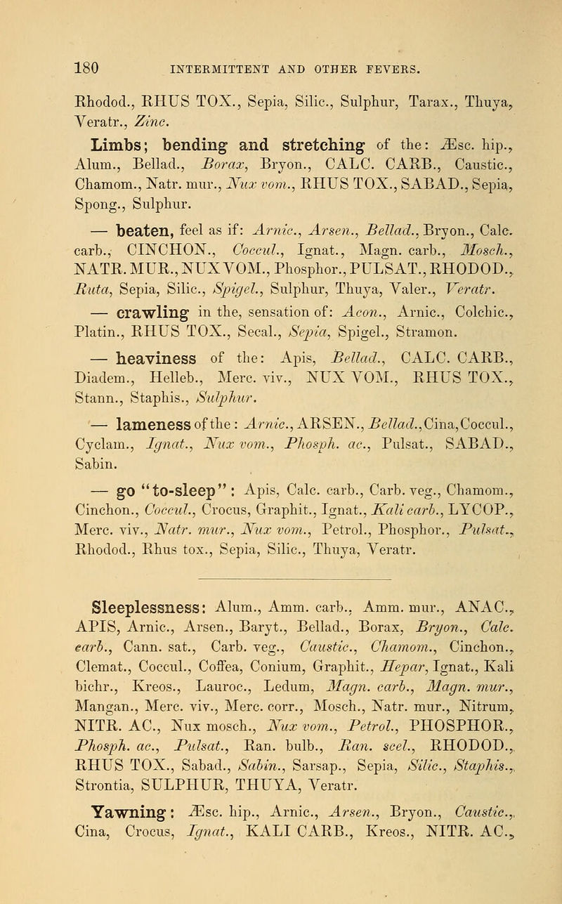 Rhodod., RHUS TOX., Sepia, Silic, Sulphur, Tarax., Thuya, Veratr., Zinc. Limbs; bending and stretching of the: iEsc hip., Alum., Bellad., Borax, Bryon., CALC. CARB., Caustic, Chamom., Natr. mur., Nux vom., RHUS TOX., SABAD., Sepia, Spong., Sulphur. — beaten, feel as if: Arnic, Arsen., Bellad., Bryon., Calc. carb., CINCHON., Coccul,, Ignat., Magn. carb., 3Iosch.y NATR. MUR., NUX VOM., Phosphor., PULSAT., RHODOD., Ruta, Sepia, Silic, Spigel., Sulphur, Thuya, Valer., Veratr. — crawling in the, sensation of: Aeon., Arnic, Colchic, Platin., RHUS TOX., Secal., Sepia, Spigel., Stramon. — heaviness of the: Apis, Bellad., CALC. CARB., Diadem., Helleb., Merc viv., NUX VOM., RHUS TOX., Stann., Staphis., Sulphur. — lameness of the : J^m'c, ARSEN., i?<?/?a<i.,Cina,Coccul., Cyclam., Ignat., Nux vom., JPhosph. ac., Pulsat., SABAD., Sabin. — go to-sleep : Apis, Calc carb., Carb. veg., Chamom., Cinchon., Coccul., Crocus, Graphit., Ignat., Kali carb., LYCOP., Merc, viv., Natr. mur., Nux vom., Petrol., Phosphor., Pulsat^ Rhodod., Rhus tox., Sepia, Silic, Thuya, Veratr. Sleeplessness: Alum., Amm. carb., Amm. mur., ANAC, APIS, Arnic, Arsen., Baryt., Bellad., Borax, Bryon., Calc. earl., Cann. sat., Carb. veg., Caustic, Chamom., Cinchon., Clemat., Coccul., Coffea, Conium, Graphit., Hepar, Ignat., Kali bichr., Kreos., Lauroc, Ledum, Magn. carb., Magn. mur., Mangan., Merc, viv., Merc, corr., Mosch., Natr. mur., Nitrum, NITR. AC, Nux mosch., Nux vom., Petrol, PHOSPHOR., Phosph. ac, Pulsat., Ran. bulb., Ban. seel., RHODOD., RHUS TOX., Sabad., Sabin., Sarsap., Sepia, Silic, Staphis.,, Strontia, SULPHUR, THUYA, Veratr. Yawning: -ZEsc. hip., Arnic, Arsen., Bryon., Caustic,, Cina, Crocus, Ignat,, KALI CARB., Kreos., NITR. AC,