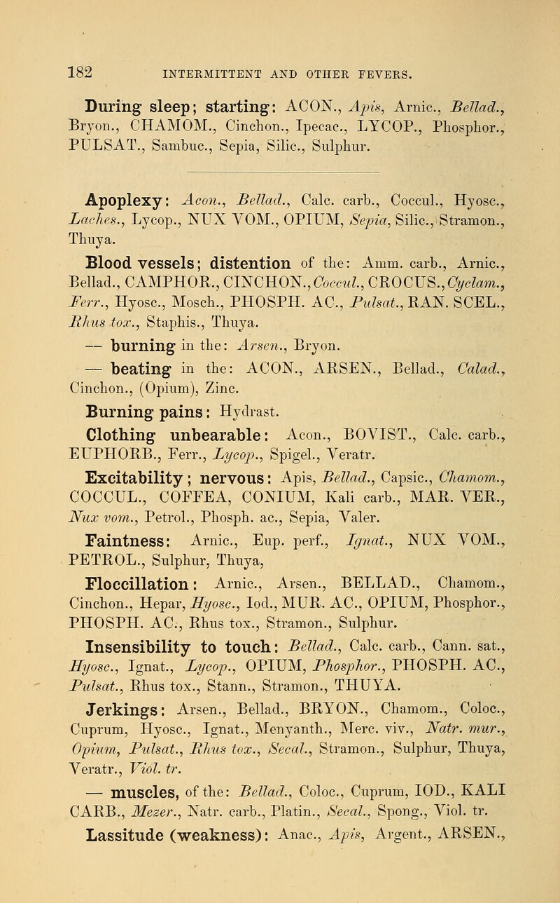 During sleep; starting: ACON., Apis, Arnic., Bellad., Bryon., CHAMOM., Cinchon., Ipecac, LYCOP., Phosphor., PULSAT., Sambuc, Sepia, Silic, Sulphur. Apoplexy: Aeon., Bellad., Calc. carb., Coccul., Hyosc., Laches., Lycop., NUX VOM., OPIUM, Sepia, Silic, Stramon., Thuya. Bloodvessels; distention of the: Amm. carb., Arnic, Bellad., CAMPHOB., ON OWN., Coccul., CROCUS., C^ctom., Few., Hyosc, Mosch., PHOSPH. AC, Pulsat., BAN. SCEL., Rhus tox., Staphis., Thuya. — burning in the: Arsen., Bryon. — beating in the: ACON., ABSEN., Bellad., Calad., Cinchon., (Opium), Zinc Burning pains: Hydrast. Clothing unbearable: Aeon., BOVIST., Calc carb., EUPHOBB., Ferr., Lycop., Spigel., Veratr. Excitability; nervous: Apis, Bellad., Capsic, Chamom., COCCUL., COFFEA, CONIUM, Kali carb., MAB. VEB., Nux vom., Petrol., Phosph. ac, Sepia, Yaler. Faintness: Arnic, Eup. perf., Ignat., NUX VOM., PETBOL., Sulphur, Thuya, Floccillation: Arnic, Arsen., BELLAD., Chamom., Cinchon., Hepar, Hyosc, Iod., MUB. AC, OPIUM, Phosphor., PHOSPH. AC, Bhus tox., Stramon., Sulphur. Insensibility to touch: Bellad., Calc carb., Cann. sat., Hyosc, Ignat., Lycop., OPIUM, Phosphor., PHOSPH. AC, Pulsat., Bhus tox., Stann., Stramon., THUYA. Jerkings: Arsen., Bellad., BBYON., Chamom., Coloc, Cuprum, Hyosc, Ignat., Menyanth., Merc, viv., Natr. mur., Opium, Pulsat., Bhus tox., Secal., Stramon., Sulphur, Thuya, Veratr., Viol. tr. — muscles, of the: Bellad., Coloc, Cuprum, IOD., KALI CABB., Mezer., Natr. carb., Platin., Secal., Spong., Viol. tr. Lassitude (weakness): Anac, Apia, Argent., ABSEN.,