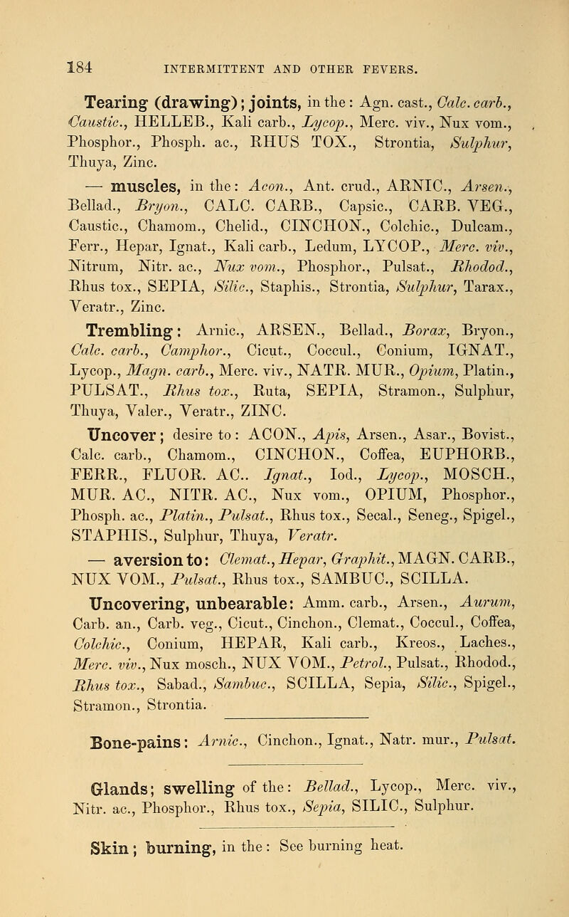 Tearing (drawing); joints, in the: Agn. cast., Gale, carb., {Jaustic, HELLEB., Kali carb., Lycop., Merc, viv., Nux vom., Phosphor., Phosph. ac, RHUS TOX., Strontia, Sulphur, Thuya, Zinc. — muscles, in the: Aeon., Ant. cruel., ARNIC., Arsen., Bellad., Bryon., CALC. CARB., Capsic, CARB. VEG., Caustic, Chamoni., Chelid., CINCHON., Colonic, Dulcam., Ferr., Hepar, Ignat., Kali carb., Ledum, LYCOP., Merc, viv., Nitrum, Nitr. ac, Nux vom., Phosphor., Pulsat., Rhodod., Rhus tox., SEPIA, Silic, Staphis., Strontia, Sulphur, Tarax., Veratr., Zinc Trembling: Arnic, ARSEN., Bellad., Borax, Bryon., Gale, carb., Gamphor., Cicut., Coccul., Conium, IGNAT., Lycop., Magn. carb., Merc, viv., NATR. MUR., Opium, Platin., PULSAT., Rhus tox., Ruta, SEPIA, Stramon., Sulphur, Thuya, Valer., Veratr., ZINC. Uncover; desire to : AC ON., Apis, Arsen., Asar., Bovist., Calc carb., Chamom., CINCHON., Coffea, EUPHORB., EERR., FLUOR. AC. Ignat., loci., Lycop., MOSCH., MUR. AC, NITR. AC, Nux vom., OPIUM, Phosphor., Phosph. ac, Platin., Pulsat., Rhus tox., Secal., Seneg., SpigeL, STAPHIS., Sulphur, Thuya, Veratr. — aversion to: Glemat., Hepar, Gfraphit., MAGN. CARB., NUX VOM., Pulsat., Rhus tox., SAMBUC, SCILLA. Uncovering, unbearable: Amm. carb., Arsen., Aurum, Carb. an., Carb. veg., Cicut., Cinchon., Clemat., Coccul., Coffea, Golchie., Conium, HEPAR, Kali carb., Kreos., Laches., Merc, viv., Nux mosch., NUX VOM., Petrol, Pulsat., Rhodod., Rhus tox., Sabad., Sambuc., SCILLA, Sepia, Silic., SpigeL, Stramon., Strontia. Bone-pains: Arnic., Cinchon., Ignat., Natr. mur., Pulsat. Glands; swelling of the: Bellad., Lycop., Merc viv., Nitr. ac, Phosphor., Rhus tox., Sepia, SILIC, Sulphur. Skin ; burning, in the : See burning heat.