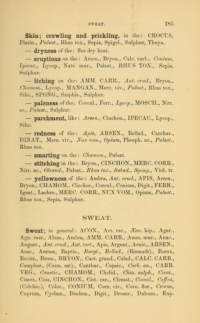 Skin; crawling and prickling, in the:• CROCUS, Platin., Pulsat., Rhus tox., Sepia, Spigel., Sulphur, Thuya. — dryness of the : See dry heat. — eruptions on the: Arsen., Bryon., Calc. carb., Conium, Ipecac, Lycop., Natr. mur., Pulsat., RHUS TOX., Sepia, Sulphur. — itching on the: AMM. CARB., Ant. crud., Bryon., Chamom., Lycop., MANGAN., Merc, viv., Pulsat., Rhus tox., Silic, SPONG., Staphis., Sulphur. — paleness of the: Coccul., Ferr., Lycop., MOSCH., Nitr. ac, Pulsat., Sulphur. — parchment, like: Arsen., Cinchon., IPECAC, Lycop., Silic. — redness of the: Apis, ARSEN., Bellad., Canthar., IGNAT., Merc, viv., Nux vom., Opium, Phosph. ac, Pulsat., Rhus tox. — smarting on the: Chamom., Pulsat. — Stitching in the : Bryon., CINCHON., MERC. CORR., Nitr. ac, Oleand., Pulsat., Rhus tox., Sabad., Spong., Viol. tr. — yellowness of the: Ambra, Ant. crud., APIS, Arsen., Bryon., CHAMOM., Cinchon., Coccul., Conium, Digit., FERR., Ignat., Laches., MERC. CORR., NUX VOM., Opium, Pulsat., Rhus tox., Sepia, Sulphur. SWEAT. Sweat; in general: ACON., Act. rac, iEsc hip., Agar., Agn. cast., Alum., Ambra, AMM. CARB., Amm. mur., Anac, Angust., Ant. crud., Ant. tart., Apis, Argent., Arnic, ARSEN., Asar., Aurum, Baptis., Baryt., Bellad., (Bismuth)., Borax, Bovist., Brom., BRYON., Cact. grand., Calad., CALC. CARB., Camphor., (Cann. sat)., Canthar., Capsic, Carb. an., CARB. VEG., Caustic, CHAMOM., Chelid., Chin, sulph., Cicut., Cimex, Cina, CINCHON., Cist, can., Clemat.,- Coccul., Goffea, (Colchic), Coloc, CONIUM, Corn, cir., Corn, flor., Crocus, Cuprum, Cyclam., Diadem., Digit., Droser., Dulcam., Eup.