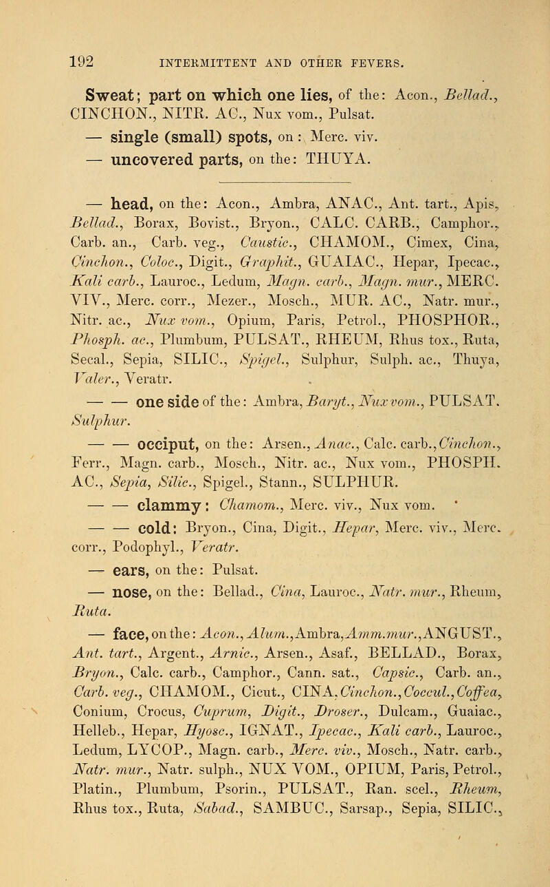 Sweat; part on which one lies, of the: Aeon., Bellad., CINCHON., NITR. AG., Nux vom., Pulsat. — single (small) spots, on : Merc. viv. — uncovered parts, on the: THUYA. — head, on the: Aeon., Ambra, ANAC, Ant. tart., Apis., Bellad., Borax, Bovist., Bryon., CALC. CARB., Camphor.,, Carb. an., Carb. veg., Caustic, CHAMOM., Cimex, Cina, Cinchon., Coloc, Digit., Gf?'aphit., GUAIAC, Hepar, Ipecac., Kali carb., Lauroc, Ledum, Magn. carb., 3Iagn. mur., MERC. VIV., Merc, corr., Mezer., Mosch., MUR. AC, Natr. mur., Nitr. ac, Nux vom., Opium, Paris, Petrol., PHOSPHOR., Phosph. ac, Plumbum, PULSAT., RHEUM, Rhus tox., Ruta, Secal., Sepia, SILIC, Spigel., Sulphur, Sulph. ac, Thuya, Valer., Veratr. one side of the: Ambra, Baryt., Nuxvom., PULSAT. Sulphur. — — occiput, on the: Arsen., Anac, Calc. coxh.,Cinchon., Ferr., Magn. carb., Mosch., Nitr. ac, Nux vom., PHOSPIL AC, Sepia, Silic, Spigel., Stann., SULPHUR. — — clammy: Chamom., Merc viv., Nux vom. — — cold: Bryon., Cina, Digit., Hepar, Merc, viv., Merc corr., Podophyl., Veratr. — ears, on the: Pulsat. — nose, on the: Bellad., Cina, Lauroc, Natr. mur., Rheum, Ruta. — face, on the: Aeon., Alum.,Ambra,,A7nm.mur.,NNGTJST., Ant. tart., Argent., Arnic, Arsen., Asaf., BELLAD., Borax, Bryon., Calc carb., Camphor., Cann. sat., Capsic, Carb. an., Carb. veg., CHAMOM., Cicut., GT$A,Cinchon.,Cocad.,Coffeay Conium, Crocus, Cuprum, Digit., Broker., Dulcam., Guaiac, Helleb., Hepar, Byosc, I GNAT., Ipecac, Kali carb., Lauroc, Ledum, LYCOP., Magn. carb., Merc, viv., Mosch., Natr. carb., Natr. mur., Natr. sulph., NUX VOM., OPIUM, Paris, Petrol., Platin., Plumbum, Psorin., PULSAT., Ran. seel., Rheum, Rhus tox., Ruta, Sabad., SAMBUC, Sarsap., Sepia, SILIC^