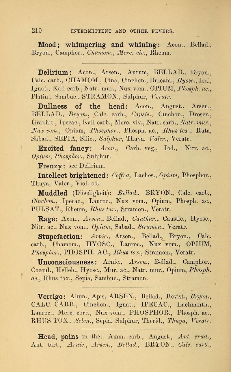 Mood; whimpering and whining: Aeon., Bellad. Bryon., Camphor., Chamom., Merc, viv., Rheum. Delirium: Aeon., Arsen., Aurum, BELLAD., Bryon., Calc. carb., CHAMOM., Cina, Cinchon., Dulcam., Hyosc, Iod., Ignat., Kali carb., Natr. mur., Nux vom., OPIUM, Phosph. ac, Platin., Sambuc., STRAMON., Sulphur, Veratr. Dullness of the head: Aeon., Angust., Arsen., BELLAD., Bryon., Calc. carb., Capsic, Cinchon., Droser., (3-raphit., Ipecac, Kali carb., Merc, viv., Natr. carb., Natr. mur., Nux vom., Opium, Phosphor., Phosph. ac, Rhus tox., Ruta, Sabad., SEPIA, Silic, Sutyhur, Thuya, Valer., Veratr. Excited fancy: Aeon., Carb. veg., Iod., Nitr. ac, Opium, Phosphor., Sulphur. Frenzy: see Delirium. Intellect brightened: Coffea, Laches., Opium, Phosphor., Thuya, Valer., Viol. od. Muddled (Diiseligkeit): Bellad., BRYON., Calc. carb., Oinehon., Ipecac, Lauroc, Nux vom., Opium, Phosph. ac, PULSAT., Rheum, Rhus tox., Stramon., Veratr. Rage: Aeon., Arsen., Bellad., Oanthar., Caustic, Hyosc, Nitr. ac, Nux vom., Opium, Sabad., Stramon., Veratr. Stupefaction: Arnic, Arsen., Bellad., Bryon., Calc. carb., Chamom., HYOSC, Lauroc, Nux vom., OPIUM, Phosphor., PHOSPH. AC, Rhus tox., Stramon., Veratr. Unconsciousness: Arnic, Arsen., Bellad., Camphor., Coccul., Helleb., Hyosc, Mur. ac, Natr. mur., Opium, Phosph. ac., Rhus tox., Sepia, Sarnbuc, Stramon. Vertigo: Alum., Apis, ARSEN., Bellad., Bovist., Bryon., CALC. CARB., Cinchon., Ignat., IPECAC, Lachnanth., Lauroc, Merc corr., Nux vom., PHOSPHOR., Phosph. ac, RHUS TOX., Selen., Sepia, Sulphur, Therid., Thuya, Veratr. Head, pains in the: Amm. carb., Angust., Ant. crud., Ant. tart., Arnic, Arsen., Bellad., BRYON., Calc. carb.,