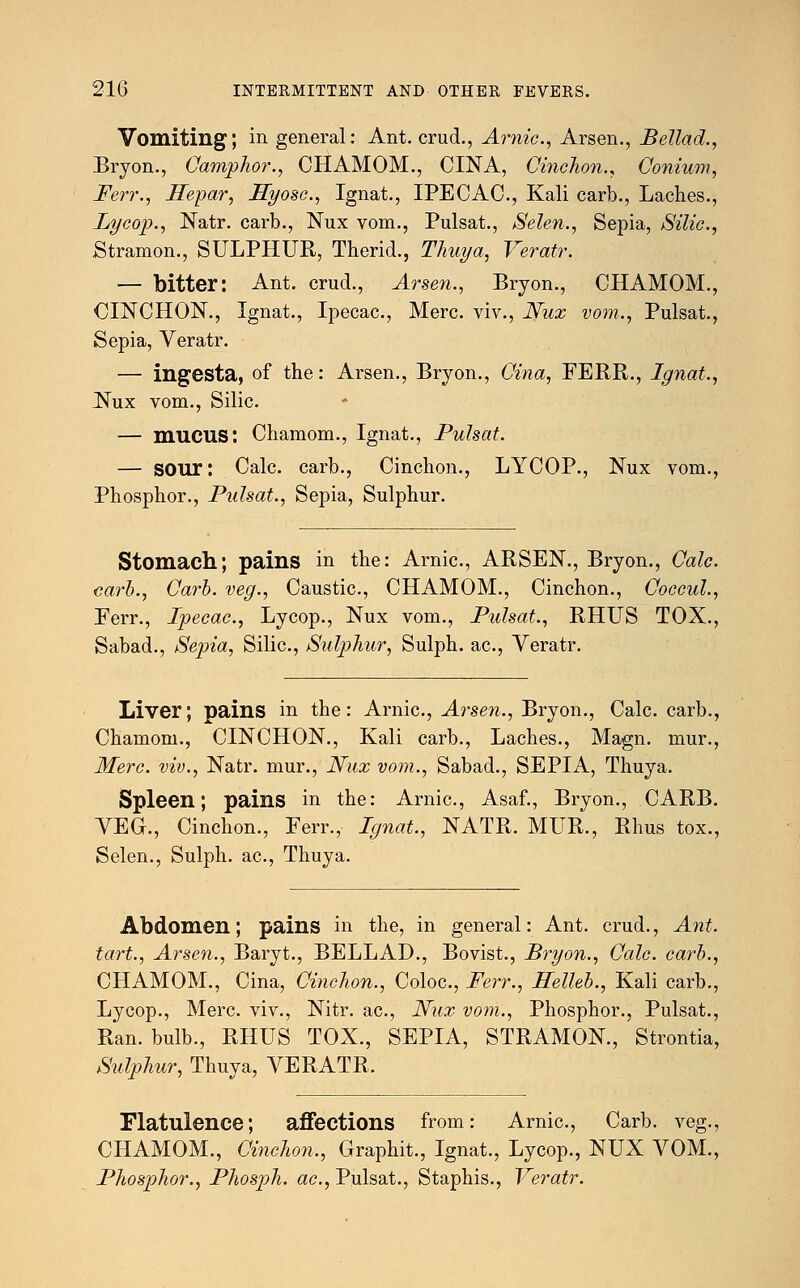 Vomiting; in general: Ant. crud., Arnic, Arsen., Bellad., Bryon., Camphor., CHAMOM., CINA, Cinchon., Conium, Ferr., Ilepar, Hyosc, Ignat., IPECAC, Kali carb., Laches., Lycop., Natr. carb., Nux vom., Pulsat., Selen., Sepia, Silic, Stramon., SULPHUR, Therid., Thuya, Veratr. — bitter: Ant. crud., Arsen., Bryon., CHAMOM., CINCHON., Ignat., Ipecac, Merc, viv., Nux vom., Pulsat., Sepia, Veratr. — ingesta, of the: Arsen., Bryon., Cina, FERR., Ignat., Nux vom., Silic. — mucus: Chamom., Ignat., Pulsat. — SOUr: Calc. carb., Cinchon., LYCOP., Nux vom., Phosphor., Pulsat., Sepia, Sulphur. Stomach; pains in the: Arnic, ARSEN., Bryon., Calc. carb., Carb. veg., Caustic, CHAMOM., Cinchon., Coccul., Ferr., Ipecac, Lycop., Nux vom., Pulsat., RHUS TOX., Sabad., Sepia, Silic, Sulphur, Sulph. ac, Veratr. Liver; pains in the: Arnic, Arsen., Bryon., Calc. carb., Chamom., CINCHON., Kali carb., Laches., Magn. mur., Merc, viv., Natr. mur., Nux vom., Sabad., SEPIA, Thuya. Spleen; pains in the: Arnic, Asaf., Bryon., CARB. VEG., Cinchon., Ferr., Ignat., NATR. MUR., Rhus tox., Selen., Sulph. ac, Thuya. Abdomen; pains in the, in general: Ant. crud., Ant. tart., Arsen., Baryt., BELLAD., Bovist., Bryon., Calc. carb., CHAMOM., Cina, Cinchon., Coloc, Ferr., Helleb., Kali carb., Lycop., Merc viv., Nitr. ac, Nux vom., Phosphor., Pulsat., Ran. bulb., RHUS TOX., SEPIA, STRAMON., Strontia, Sulphur, Thuya, VERATR. Flatulence; affections from: Arnic, Carb. veg., CHAMOM., Cinchon., Graphit., Ignat., Lycop., NUX VOM., Phosphor., Phosph. ac, Pulsat., Staphis., Veratr.