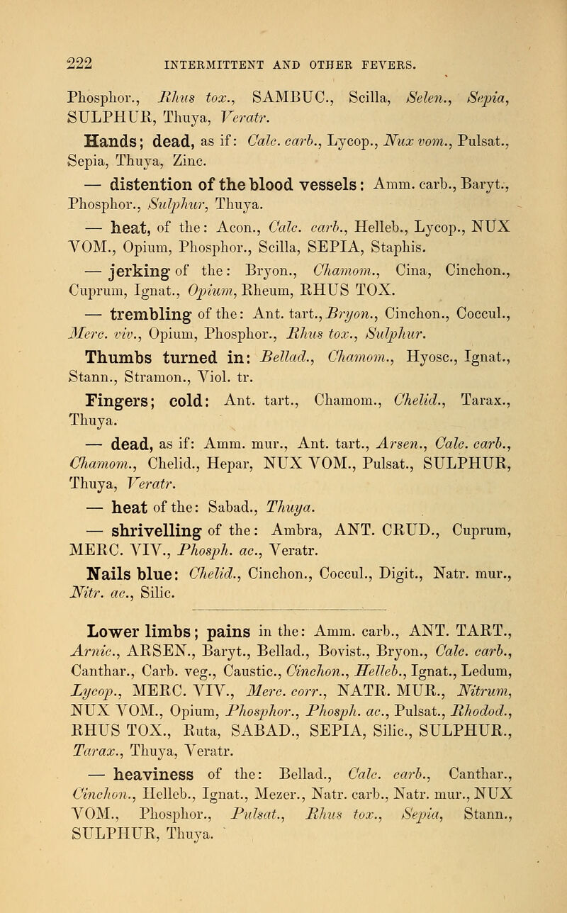 Phosphor., Rhus tox., SAMBUC, Scilla, Selen., Sepia, SULPHUR, Thuya, Veratr. Hands; dead, as if: Oalc. earb., Lycop., Nux vom., Pulsat., Sepia, Thuya, Zinc. — distention of the blood vessels: Amm. carb., Baryt., Phosphor., Sulphur, Thuya. — heat, of the: Aeon., Cole, carb., Helleb., Lycop., NUX VOM., Opium, Phosphor., Scilla, SEPIA, Staphis. — jerking of the: Bryon., Ghamom., Cina, Cinchon., Cuprum, Ignat., Opium, Rheum, RHUS TOX. — trembling of the: Ant. tart., Bryon., Cinchon., Coccul., Merc, viv., Opium, Phosphor., Rhus tox., Sulphur. Thumbs turned in: Bellad., Ghamom., Hyosc, Ignat., Stann., Stramon., Viol. tr. Fingers; cold: Ant. tart., Chamom., Ghelid., Tarax., Thuya. — dead, as if: Amm. mur., Ant. tart., Arsen., Gale, carb., Chamom., Chelid., Hepar, NUX VOM., Pulsat., SULPHUR, Thuya, Veratr. — heat of the: Sabad., Thuya. — shrivelling of the: Ambra, ANT. CRUD., Cuprum, MERC. VIV, Phosph. ac, Veratr. Nails blue: Ghelid., Cinchon., Coccul., Digit., Natr. mur., Nitr. ac, Silic. Lower limbs; pains in the: Amm. carb., ANT. TART., Arnic, ARSEN., Baryt., Bellad., Bovist., Bryon., Gale, carb., Canthar., Carb. veg., Caustic, Ginchon., Helleb., Ignat., Ledum, Lycop., MERC. VIV., Merc, corr., NATR. MUR., Nitrum, NUX VOM., Opium, Phosphor., Phosph. ac, Pulsat., Rhodod., RHUS TOX., Ruta, SABAD., SEPIA, Silic, SULPHUR., Tarax., Thuya, Veratr. — heaviness of the: Bellad., Gale carb., Canthar., Cinchon., Helleb., Ignat., Mezer., Natr. carb., Natr. mur., NUX VOM., Phosphor., Pulsat., Rhus tox., Sepia, Stann., SULPHUR, Thuya.