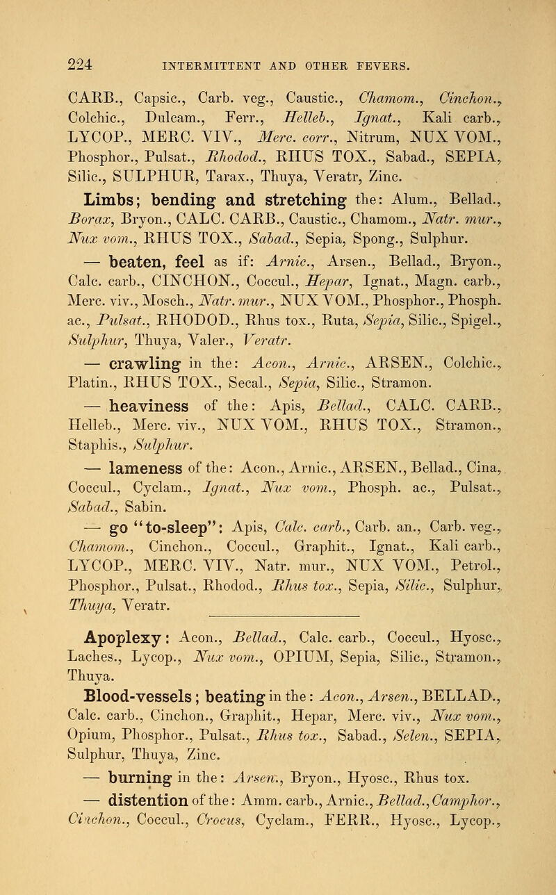 CARB., Capsic, Carb. veg., Caustic, Chamom., Cinchon.7 Colchic., Dulcam., Ferr., Helleb., Ignat., Kali carb., LYCOP., MERC. VIV., Merc, corr., Nitrum, NUX VOM., Phosphor., Pulsat., Rhodod., RHUS TOX., Sabad., SEPIA, Silic, SULPHUR, Tarax., Thuya, Veratr, Zinc. Limbs; bending and stretching the: Alum., Bellad., Borax, Bryon., CALC. CARB., Caustic, Chamom., Natr. mur.y Nux vom., RHUS TOX., Sabad., Sepia, Spong., Sulphur. — beaten, feel as if: Arnic, Arsen., Bellad., Bryon., Calc carb., CINCHON., Coccul., Hepar, Ignat., Magn. carb., Merc, viv., Mosch., Natr. mur., NUX VOM., Phosphor., Phosph. ac, Pulsat., RHODOD., Rhus tox., Ruta, Sepia, Silic, Spigel., Sulphur', Thuya, Valer., Veratr. — crawling in the: Aeon., Arnic., ARSEN., Colchic, Platin., RHUS TOX., Secal., Sepia, Silic, Stramon. — heaviness of the: Apis, Bellad., CALC. CARB., Helleb., Merc viv., NUX VOM., RHUS TOX., Stramon., Staphis., Sulphur. — lameness of the: Aeon., Arnic, ARSEN., Bellad., Cina, Coccul., Cyclam., Ignat., Nux vom., Phosph. ac, Pulsat., Sabad., Sabin. — go to-sleep: Apis, Calc. carb., Carb. an., Carb. veg., Chamom., Cinchon., Coccul., Graphit., Ignat., Kali carb., LYCOP., MERC. VIV., Natr. mur., NUX VOM., Petrol., Phosphor., Pulsat., Rhodod., Rhus tox., Sepia, Silic, Sulphur, Thuya, Veratr. Apoplexy: Aeon., Bellad., Calc. carb., Coccul., Hyosc, Laches., Lycop., Nux vom., OPIUM, Sepia, Silic, Stramon., Thuya. Blood-vessels ; beating in the: Aeon., Arsen., BELLAD., Calc. carb., Cinchon., Graphit., Hepar, Merc, viv., Nux vom.y Opium, Phosphor., Pulsat., Rhus tox., Sabad., Selen., SEPIA, Sulphur, Thuya, Zinc — burning in the: Arsen., Bryon., Hyosc, Rhus tox. — distention of the: Amm. carb., Arnic, Bellad.,Camphor., Cinchon., Coccul., Crocus, Cyclam., FERR., Hyosc, Lycop.,