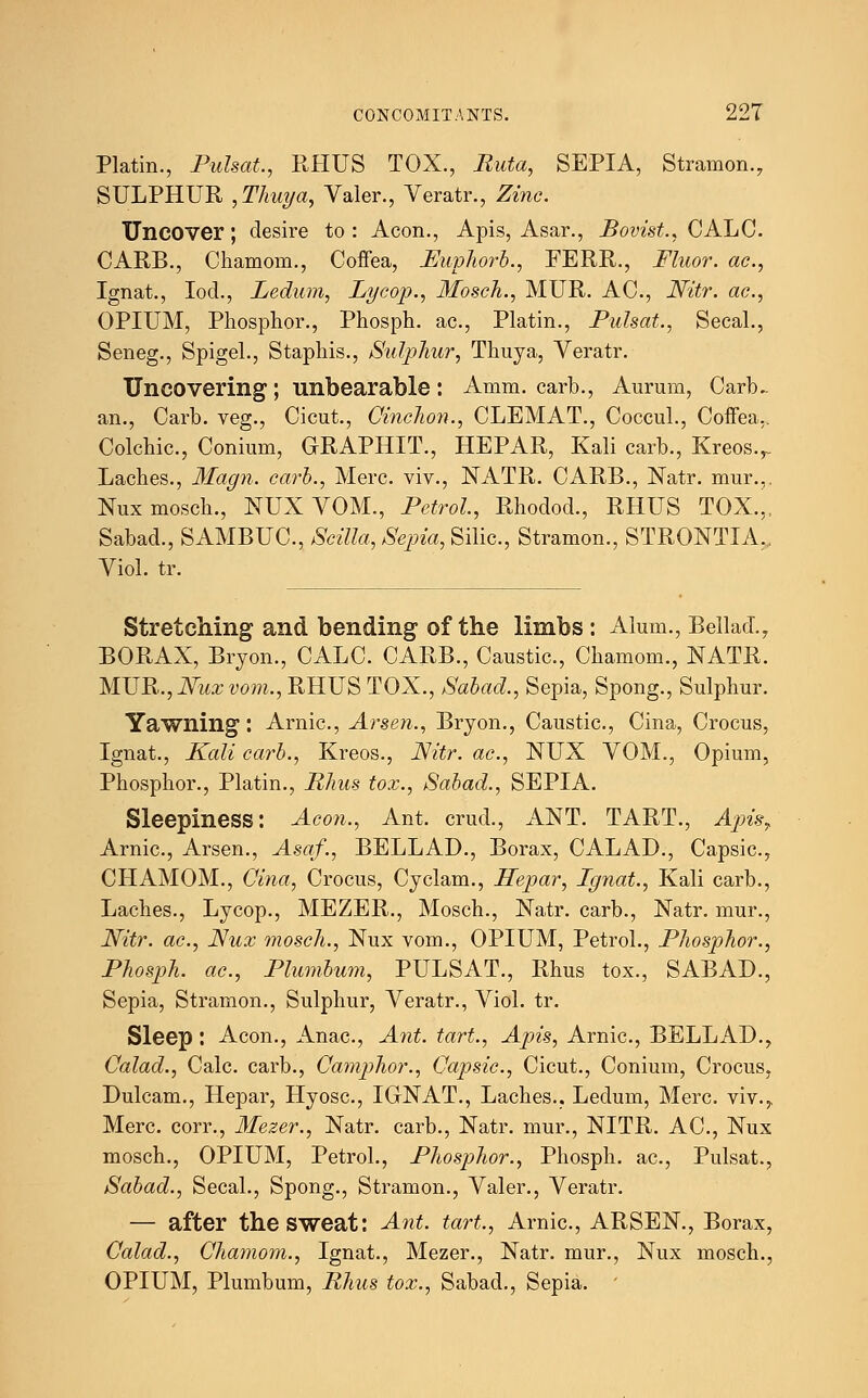 Platin., Pulsat., RHUS TOX., Rata, SEPIA, Stramon., SULPHUR , Thuya, Valer., Veratr., Zinc. Uncover; desire to : Aeon., Apis, Asar., Bovist., CALC. CARB., Chamom., Coffea, JEwphorb., FERR., Fluor, ac, Ignat., Iod., Ledum, Lycop., Mosch., MUR. AC, Nitr. ac, OPIUM, Phosphor., Phosph. ac., Platin., Pulsat., Secal., Seneg., Spigel., Staphis., Sulphur, Thuya, Veratr. Uncovering; unbearable: Amm. carb., Aurum, Carb~ an., Carb. veg., Cicut., Cinchon., CLEMAT., Coccul., Coffea.. Colchic., Conium, CRAPHIT., HEPAR, Kali carb., Kreos.r Laches., Magn. carb., Merc, viv., NATR. CARB., Natr. mur... Nux mosch., NUX VOM., Petrol, Rhodod., RHUS TOX.,, Sabad., SAMBUC, Scilla, Sepia, Silic, Stramon., STRONTIA. Viol. tr. Stretching and bending of the limbs : Alum., Bellad., BORAX, Bryon., CALC. CARB., Caustic, Chamom., NATR. MUR., Nux vom., RHUS TOX., Sabad., Sepia, Spong., Sulphur. Yawning : Arnic, Arsen., Bryon., Caustic, Cina, Crocus, Ignat., Kali carb., Kreos., Nitr. ac, NUX VOM., Opium, Phosphor., Platin., Rhus tox., Sabad., SEPIA. Sleepiness: Aeon., Ant. crud., ANT. TART., Apis, Arnic, Arsen., Asaf., BELLAD., Borax, CALAD., Capsic, CHAMOM., Cina, Crocus, Cyclam., Pcepar, Ignat., Kali carb., Laches., Lycop., MEZER., Mosch., Natr. carb., Natr. mur., Nitr. ac, Nux mosch., Nux vom., OPIUM, Petrol., Phosphor., Phosph. ac, Plumbum, PULSAT., Rhus tox., SABAD., Sepia, Stramon., Sulphur, Veratr., Viol. tr. Sleep: Aeon., Anac, Ant. tart., Apis, Arnic, BELLAD., Calad., Calc carb., Camphor., Capsic, Cicut., Conium, Crocus, Dulcam., Hepar, Hyosc, IGNAT., Laches., Ledum, Merc viv.,, Merc, corr., Mezer., Natr. carb., Natr. mur., NITR. AC, Nux mosch., OPIUM, Petrol., Phosphor., Phosph. ac, Pulsat., Sabad., Secal., Spong., Stramon., Valer., Veratr. — after the sweat: Ant. tart., Arnic, ARSEN., Borax, Calad., Chamom., Ignat., Mezer., Natr. mur., Nux mosch., OPIUM, Plumbum, Rhus tox., Sabad., Sepia. '