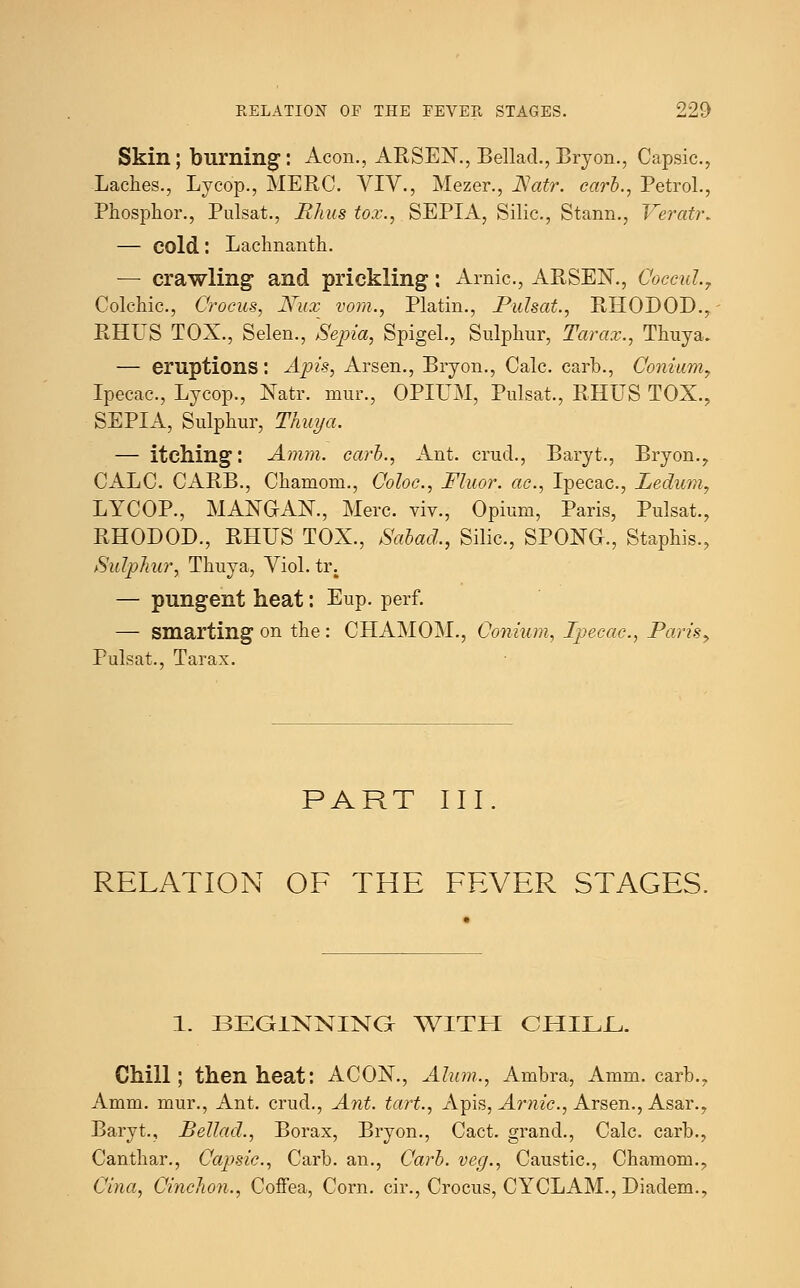 Skin; burning: Aeon., ARSEN., Bellad.,Bryon., Capsic., Laches., Lycop., MERC. YIY., Mezer., JSatr. carl., Petrol., Phosphor., Pulsat., Rhus tox., SEPIA, Silic, Stann., Veratr* — cold: Lachnanth. — crawling and prickling: Arnic, ARSEN., Coccul., Colchic, Crocus, Nux vom., Platin., Pulsat., RHODOD., RHUS TOX., Selen., Sepia, Spigel., Sulphur, Tarax., Thuya. — eruptions: Apis, Arsen., Bryon., Calc. carb., Conium, Ipecac, Lycop., Natr. mur., OPIUM, Pulsat., RHUS TOX., SEPIA, Sulphur, Thuya. — itching: Amm. carb., Ant. crud., Baryt., Bryon., CALC. CARB., Chaniom., Coloc, Fluor, ac, Ipecac, Ledum, LYCOP., MANGAN., Merc viv., Opium, Paris, Pulsat., RHODOD., RHUS TOX., Sabad., Silic, SPONG., Staphis., Sulphur, Thuya, Yiol. tr. — pungent heat: Eup. perf. — smarting on the: CHAMOM., Conium, Ipecac, Paris> Pulsat., Tarax. PART III. RELATION OF THE FEVER STAGES. 1. BEGINNING WITH CHILL. Chill; then heat: ACON., Alum., Ambra, Amm. carb., Amm. mur., Ant. crud., Ant. tart., Apis, Arnic, Arsen., Asar., Baryt., Bellad., Borax, Bryon., Cact. grand., Calc. carb., Canthar., Capsic, Carb. an., Carb. veg., Caustic, Chamom.. Cina, Cinchon., Coffea, Corn, cir., Crocus, CYCLAM., Diadem.,