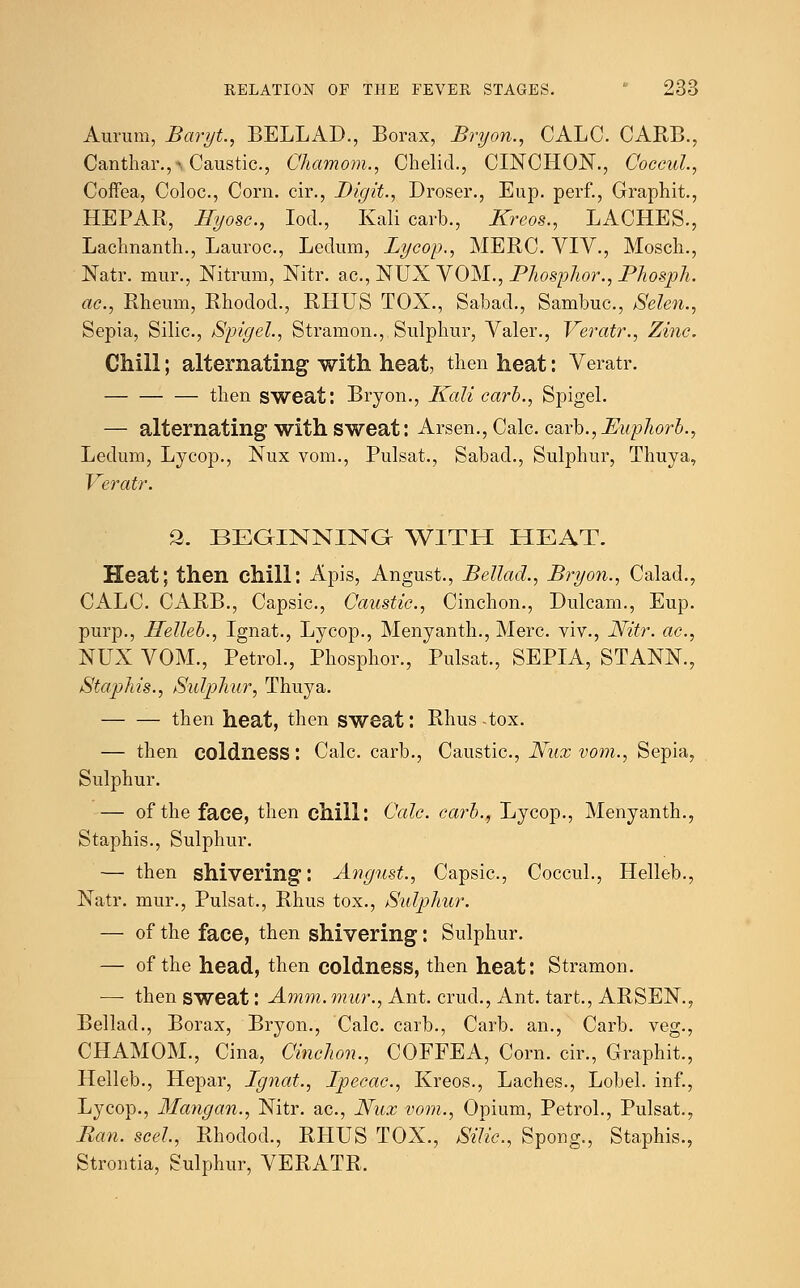Aurum, Baryt., BELLAD., Borax, Bryon., CALC. CARB., Canthar.,-, Caustic, Chamom., Chelid., CINCHON., Coecul., CofFea, Coloc, Corn, cir., Digit., Droser., Eup. perf., Graphit., HEPAR, Hyosc, loci., Kali carb., Kreos., LACHES., Lachnanth., Lauroc, Ledum, Lycop., MERC. VIV., Mosch., Natr. mur., Nitrum, Nitr. ac, NUX VOM., Phosphor., Phosph. ac, Rheum, Rhodod., RHUS TOX., Sabad., Sambuc, Selen., Sepia, Silic., Spigel., Stramon., Sulphur, Valer., Veratr., Zinc. Chill; alternating with heat, then heat: Veratr. then sweat: Bryon., Kali carb., Spigel. — alternating with sweat: Arsen., Calc. carb., Puphorb., Ledum, Lycop., Nux vom., Pulsat., Sabad., Sulphur, Thuya, Veratr. 2. BEGINNING WITH HEAT. Heat; then chill: Apis, Angust., Bellad., Bryon., Calad., CALC. CARB., Capsic., Caustic, Cinchon., Dulcam., Eup. purp., Helleb., Ignat., Lycop., Menyanth., Merc, viv., Nitr. ac, NUX VOM., Petrol., Phosphor., Pulsat., SEPIA, STANK, Staphis., Sulphur, Thuya. then heat, then sweat: Rhus-tox. — then coldness: Calc. carb., Caustic, Nux vom., Sepia, Sulphur. — of the face, then chill: Calc carb., Lycop., Menyanth., Staphis., Sulphur. — then shivering: August., Capsic, Coecul., Helleb., Natr. mur., Pulsat., Rhus tox., Sulphur. — of the face, then shivering: Sulphur. — of the head, then coldness, then heat: Stramon. — then sweat: Amm. mur., Ant. cruel., Ant. tart., ARSEN., Bellad., Borax, Bryon., Calc carb., Carb. an., Carb. veg., CHAMOM., Cina, Cinchon., COFFEA, Corn, cir., Graphit., Helleb., Hepar, Ignat., Ipecac, Kreos., Laches., Lobel. inf., Lycop., Mangan., Nitr. ac, Nux vom., Opium, Petrol., Pulsat., Ban. seel, Rhodod., RHUS TOX., Silic., Spong., Staphis., Strontia, Sulphur, VERATR.