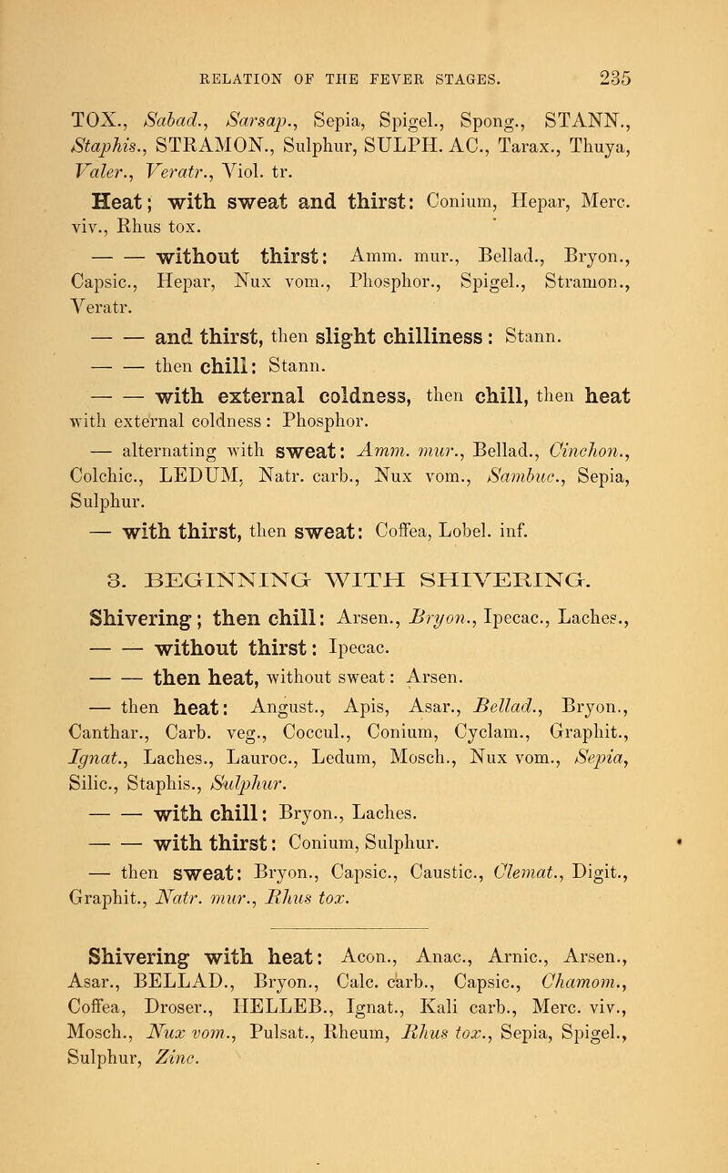 TOX., Sabad., Sarsap., Sepia, Spigel., Spong., STANN., Staphis., STRAMON., Sulphur, SULPH. AC, Tarax., Thuya, Valer., Veratr., Viol. tr. Heat; with sweat and thirst: Conium, Hepar, Merc. viv., Rhus tox. without thirst: Amm. mur., Bellad., Bryon., Capsic, Hepar, Nux vom., Phosphor., Spigel., Stramon., Veratr. and thirst, then slight chilliness : Stann. then chill: Stann. with external coldness, then chill, then heat with external coldness : Phosphor. — alternating with sweat: Amm. mur., Bellad., Cinchon., Colchic, LEDUM, Natr. carb., Nux vom., Sambuc, Sepia, Sulphur. — with thirst, then sweat: Coffea, Lobel. inf. 3. BEGINNING WITH SHIVERING. Shivering; then chill: Arsen., Bryon., Ipecac, Laches., without thirst: Ipecac. then heat, without sweat: Arsen. — then heat: August., Apis, Asar., Bellad., Bryon., Canthar., Carb. veg., Coccul., Conium, Cyclam., Graphit., Ignat., Laches., Lauroc, Ledum, Mosch., Nux vom., Sepia, Silic, Staphis., Sulphur. with chill: Bryon., Laches. with thirst: Conium, Sulphur. — then sweat: Bryon., Capsic, Caustic, Clemat., Digit., Graphit., Natr. mur., Rhus tox. Shivering with heat: Aeon., Anac, Arnic, Arsen., Asar., BELLAD., Bryon., Calc carb., Capsic, Chamom., Coffea, Droser., IIELLEB., Ignat., Kali carb., Merc, viv., Mosch., Nux vom., Pulsat., Rheum, Rhus tox., Sepia, Spigel., Sulphur, Zinc.