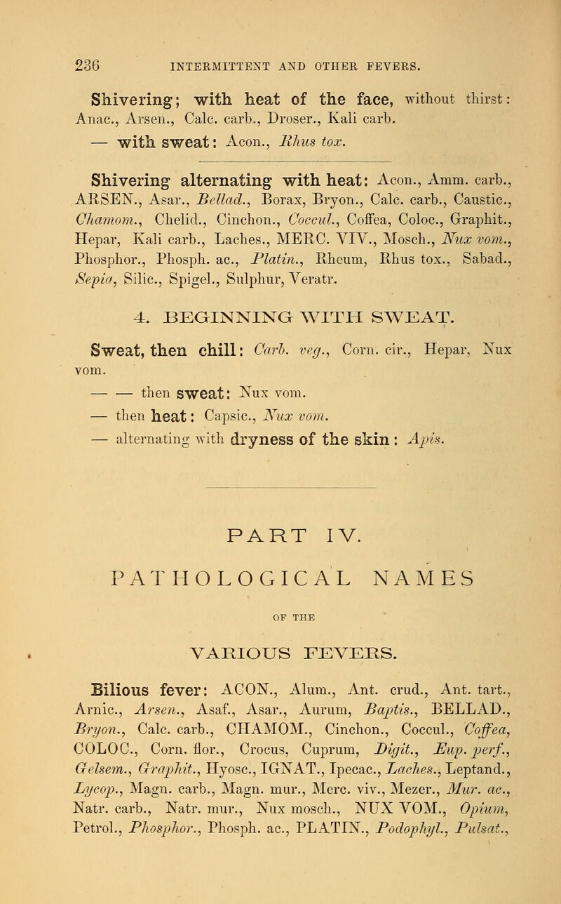 Shivering; with heat of the face, without thirst Anac, Arsen., Calc. carb., Droser., Kali carb. — with sweat: Aeon., Rhus tox. Shivering alternating with heat: Aeon., Amm. carb., ARSEN., Asar., Bellad., Borax, Bryon., Calc. carb., Caustic., Chamom., Chelid., Cinchon., Coecul., Coffea, Coloc., Graphit., Hepar, Kali carb., Laches., MERC. VIV., Mosch., Nux vom., Phosphor., Phosph. ac., Platin., Rheum, Rhus tox., Sabad., Sepia, Silic, Spigel., Sulphur, Veratr. 4. BEGINNING WITH SWEAT. Sweat, then chill: Carh. veg., Corn, cir., Hepar, Nux vom. then sweat: Nux vom. — then heat: Capsic, Nux vom. — alternating with dryness of the skin : Apis. PART IV. PATHOLOGICAL NAMES OF THE VARIOUS FEVERS. Bilious fever: ACON., Alum., Ant. crud., Ant. tart., Arnic, Arsen., Asaf., Asar., Aurum, Baptis., BELLAD., Bryon., Calc. carb., CHAMOM., Cinchon., Coecul., Coffea, COLOC, Corn, flor., Crocus, Cuprum, Digit., Ewp. perf., Gelsem., Gfraphit., Hyosc, I GNAT., Ipecac, Laches., Leptand., Lycop., Magn. carb., Magn. mur., Merc, viv., Mezer., Mur. ac., Natr. carb., Natr. mur., Nux mosch., NUX VOM., Opium, Petrol., Phosphor., Phosph. ac, PLATIN., Podophyl., Pulsat.,