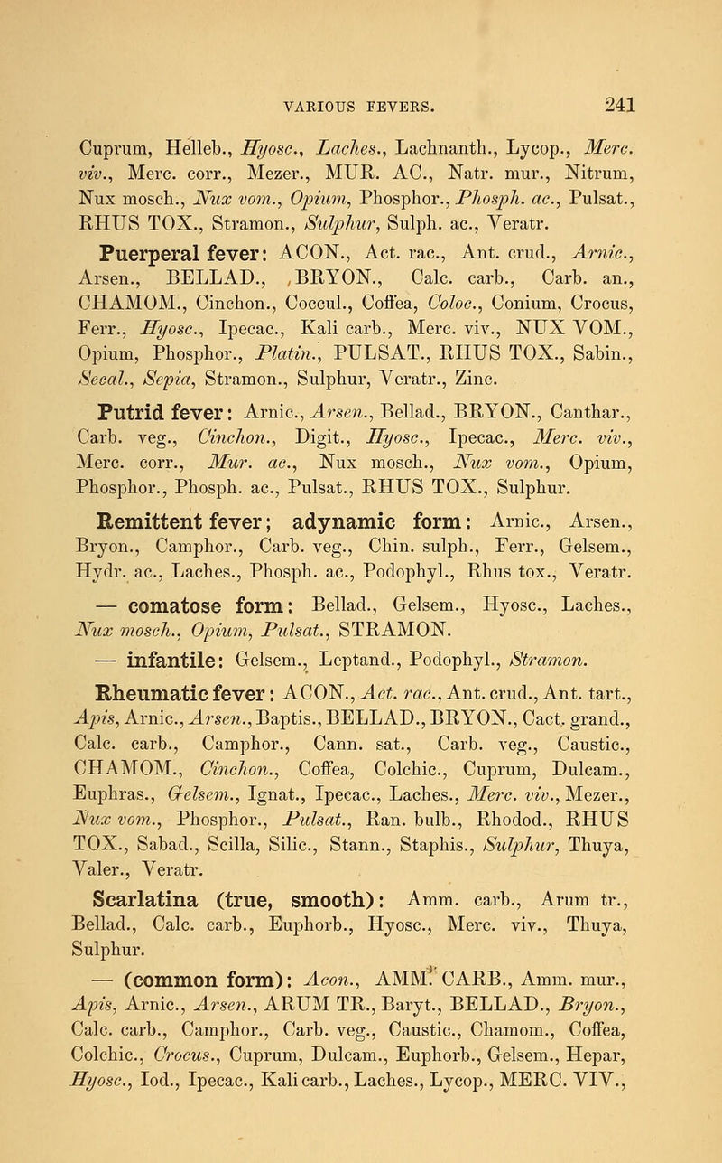 Cuprum, Helleb., Hyosc, Laches., Lachnanth., Lycop., Merc, viv., Merc, corr., Mezer., MUR. AC, Natr. mur., Nitrum, Nux mosch., Nux vom., Opium, Phosphor., Phosph. ac, Pulsat., RHUS TOX., Stramon., Sulphur, Sulph. ac, Veratr. Puerperal fever: ACON., Act. rac, Ant. cruel., Amic, Arsen., BELLAD., BRYON., Calc. carb., Carb. an., CHAMOM., Cinchon., Coccul., Coffea, Coloc, Conium, Crocus, Ferr., Hyosc, Ipecac, Kali carb., Merc, viv., NUX VOM., Opium, Phosphor., Platin., PULSAT., RHUS TOX., Sabin., Secal., Sepia, Stramon., Sulphur, Veratr., Zinc. Putrid fever: Arnic., Arsen., Bellad., BRYON., Canthar., Carb. veg., Cinchon., Digit., Hyosc, Ipecac, Merc, viv., Merc, corr., Mur. ac, Nux mosch., Nux vom., Opium, Phosphor., Phosph. ac, Pulsat., RHUS TOX., Sulphur. Remittent fever; adynamic form: Arnic, Arsen., Bryon., Camphor., Carb. veg., Chin, sulph., Ferr., Gelsem., Hydr. ac, Laches., Phosph. ac, Podophyl., Rhus tox., Veratr. — comatose form: Bellad., Gelsem., Hyosc, Laches., Nux mosch., Opium, Pulsat., STRAMON. — infantile: Gelsem., Leptand., Podophyl., Stramon. Rheumatic fever: AGON., Act. rac, Ant.crud., Ant. tart., Apis, Arnic, Arsen., Baptis., BELLAD., BRYON., Cact. grand., Calc. carb., Camphor., Cann. sat., Carb. veg., Caustic, CHAMOM., Cinchon., Coffea, Colchic, Cuprum, Dulcam., Euphras., Gelsem., Ignat., Ipecac, Laches., Merc, viv., Mezer., JS/ux vom., Phosphor., Pulsat., Ran. bulb., Rhodod., RHUS TOX., Sabacl., Scilla, Silic, Stann., Staphis., Sulphur, Thuya, Valer., Veratr. Scarlatina (true, smooth): Amm. carb., Arum tr., Bellad., Calc. carb., Euphorb., Hyosc, Merc, viv., Thuya, Sulphur. — (common form): Aeon., AMM. CARB., Amm. mur., Apis, Arnic, Arsen., ARUM TR., Baryt., BELLAD., Bryon., Calc. carb., Camphor., Carb. veg., Caustic, Chamom., Coffea, Colchic, Crocus., Cuprum, Dulcam., Euphorb., Gelsem., Hepar, Hyosc, Iod., Ipecac, Kali carb., Laches., Lycop., MERC. VIV.,