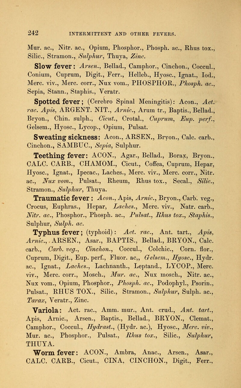 Mur. ac, Nitr. ac, Opium, Phosphor., Phosph. ac, Rhus tox., Silic, Stramon., Sulphur, Thuya, Zinc. Slow fever: Arsen., Bellad., Camphor., Cinchon., Coccul., Conium, Cuprum, Digit., Ferr., Helleb., Hyosc, Ignat., Iod., Merc, viv., Merc, corr., Nux vom., PHOSPHOR., Phosph. ac, Sepia, Stann., Staphis., Veratr. Spotted fever; (Cerebro Spinal Meningitis): Aeon., Act. rac. Apis, ARGENT. NIT., Arnic, Arum tr., Baptis., Bellad., Bryon., Chin, sulph., Cicut., Crotal., Cuprum, Lup. perf., Glelsem., Hyosc, Lycop., Opium, Pulsat. Sweating sickness: Aeon., ARSEN., Bryon., Calc. carb., Cinchon., SAMBUC, Sepia, Sulphur. Teething fever: ACON., Agar., Bellad., Borax, Bryon., CALC. CARB., CHAMOM., Cicut., Coffea, Cuprum, Hepar, Hyosc, Ignat., Ipecac, Laches., Merc viv., Merc corr., Nitr. ac, Nux vom., Pulsat., Rheum, Rhus tox., Secal., Silic, Stramon., Sulphur, Thuya. Traumatic fever : Aeon., Apis, Arnic, Bryon., Carb. veg., Crocus, Euphras., Hepar, Laches., Merc, viv., Natr. carb., Nitr. ac, Phosphor., Phosph. ac, Pulsat., Rhus tox., Staphis., Sulphur, Sulph. ac. Typhus fever; (typhoid): Act. rac, Ant. tart., Apis, Arnic,.ARSEN., Asar., BAPTIS., Bellad., BRYON., Calc carb., Carb. veg., Cinchon., Coccul., Colchic, Corn, flor., Cuprum, Digit., Eup. perf., Fluor. ac„ G-elsem., Hyosc, Hydr. ac, Ignat., Laches., Lachnanth., Leptand., LYCOP., Merc viv., Merc, corr., Mosch., Mur. ac, Nux mosch., Nitr. ac, Nux vom., Opium, Phosphor., Phosph. ac, Podophyl., Psorin., Pulsat., RHUS TOX., Silic, Stramon., Sulphur, Sulph. ac, Tar ax, Veratr., Zinc Variola: Act. rac, Amm. mur., Ant. crud., Ant. tart., Apis, Arnic, Arsen., Baptis., Bellad., BRYON., Clemat., Camphor., Coccul., Hydrast., (Hydr. ac), Hyosc, Merc viv., Mur. ac, Phosphor., Pulsat., Rhus tox., Silic, Sulphur, THUYA. Worm fever: ACON., Ambra, Anac, Arsen., Asar., CALC. CARB., Cicut., CINA, CINCHON., Digit., Ferr.,