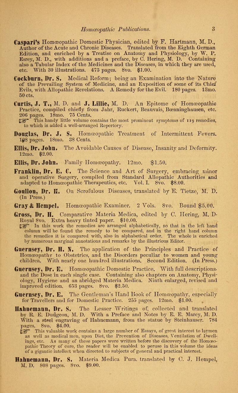 Caspari's Homoeopathic Domestic Physician, edited by F. Hartmann, M. D., Author of the Acute and Chronic Diseases. Translated from the Eighth German Edition, and enriched by a Treatise on Anatomy and Physiology, by W. P. Esrey, M. D., with additions and a preface, by C. Hering, M. D. Containing also a Tabular Index of the Medicines and the Diseases, in which they are used, etc. With 30 illustrations. 475 pages. 8vo. $1.00. Cockburn, Dr. S. Medical Reform; being an Examination into the Nature of the Prevailing System of Medicine, and an Exposition of some of its Chief Evils, with Allopathic Revelations. A Remedy for the Evil. 180 pages. 18mo. 50 cts. Curtis, J. T., M. D. and J. Lillic, M. D. An Epitome of Homoeopathic Practice, compiled chiefly from Jahr, Ruckert, Beauvais, Bcenninghausen, etc. 206 pages. 18mo. 75 Cents. 5£^* This handy little volume contains the most prominent symptoms of 119 remedies, to which is added a well-arranged Repertory. Douglas, Dr. J. S. Homoeopathic Treatment of Intermittent Fevers. 108 pages. 18mo. 38 Cents. Ellis, Dr. John. The Avoidable Causes of Disease, Insanity and Deformity. 12rno. $2.00. Ellis, Dr. John. Family Homoeopathy. 12mo. $1.50. Franklin, Dr. E. C. The Science and Art of Surgery, embracing minor and operative Surgery, compiled from Standard Allopathic Authorities and adapted to Homoeopathic Therapeutics, etc. Vol. I. 8vo. $8.00. Goullon, Dr. H. On Scrofulous Diseases, translated by E. Tietze, M. D. (In Press.) Gray & Hempcl, Homoeopathic Examiner. 2 Vols. 8vo. Bound $5.00. Gross, Dr. H. Comparative Materia Medica, edited by C. Hering, M. D- Royal 8vo. Extra heavy tinted paper. $10.00. $W In this work the remedies are arranged alphabetically, so that in the left hand column will he found the remedy to be compared, and in the right hand column the remedies it is compared with, also in alphabetical order. The whole is enriched by numerous marginal annotations and remarks by the illustrious Editor. Guernsey, Dr. H. IV. The application of the Principles and Practice of Homoeopathy to Obstetrics, and the Disorders peculiar to women and young children. With nearly one hundred illustrations. Second Edition. (In Press.) Guernsey, Dr. E. Homoeopathic Domestic Practice. With full descriptions, and the Dose in each single case. Containing also chapters on Anatomy, Physi- ology, Hygiene and an abridged Materia Medica. Ninth enlarged, revised and improved edition. 653 pages. 8vo. $2.50. Guernsey, Dr. E. The Gentleman's Hand Book of Homoeopathy, especially for Travellers and for Domestic Practice. 255 pages. 12mo. $1.00. t Hahnemann, Dr. S. The Lesser Writings of, collected and translated by R. E. Dudgeon, M. D. With a Preface and Notes by E. E. Marcy, M. D. With a steel engraving of Hahnemann, from the statue by Steinhauser. 784 pages. 8vo. $4.00. This valuable work contains a large number of Essays, of great interest to laymen as well as medical men, upon Diet, the Prevention of Diseases, Ventilation of Dwell- ings, etc. As many of these papers were written before the discovery of the Homoeo- pathic Theory of cure, the reader will be enabled to peruse in this volume the ideas of a gigantic intellect when directed to subjects of general and practical interest. Hahnemann, Dr. S. Materia Medica Pura, translated by C. J. Hempel, M. D. 808 pages. 8vo. $9.00.