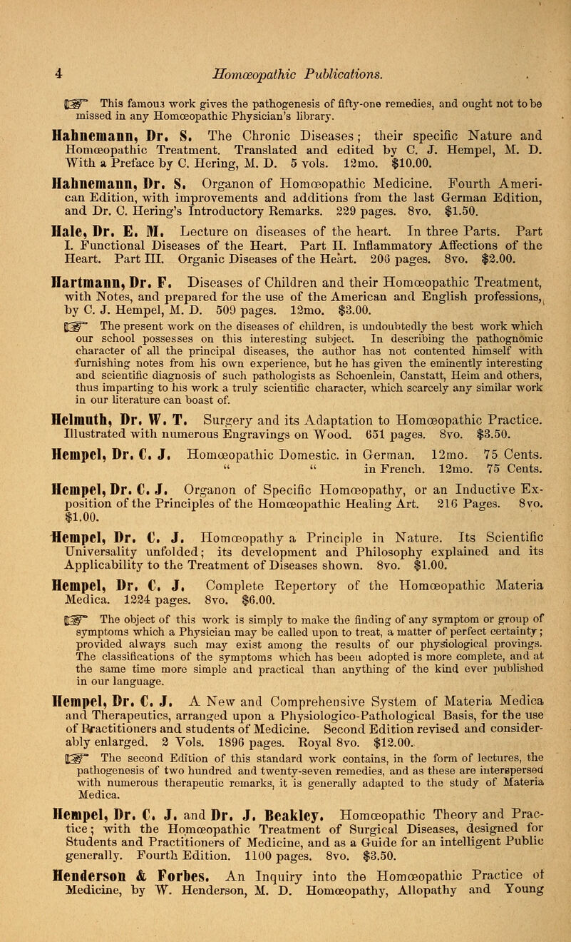 %W This famou3 work gives the pathogenesis of fifty-one remedies, and ought not to be missed in any Homoeopathic Physician's library. Hahnemann, Dr. S. The Chronic Diseases; their specific Nature and Homoeopathic Treatment. Translated and edited by C. J. Hempel, M. D. With a Preface by C. Hering, M. D. 5 vols. 12mo. $10.00. Hahnemann, Dr. S. Organon of Homoeopathic Medicine. Fourth Ameri- can Edition, with improvements and additions from the last German Edition, and Dr. C. Hering's Introductory Remarks. 229 pages. 8vo. $1.50. Hale, Dr. E. M. Lecture on diseases of the heart. In three Parts. Part I. Functional Diseases of the Heart. Part II. Inflammatory Affections of the Heart. Part III. Organic Diseases of the Heart. 208 pages. 8vo. $2.00. Hartmann, Dr. F. Diseases of Children and their Homoeopathic Treatment, with Notes, and prepared for the use of the American and English professions^ by C. J. Hempel, M. D. 509 pages. 12mo. $3.00. JSP The present work on the diseases of children, is undoubtedly the best work which our school possesses on this interesting subject. In describing the pathognomic character of all the principal diseases, the author has not contented himself with furnishing notes from his own experience, but he has given the eminently interesting and scientific diagnosis of such pathologists as Schoenlein, Canstatt, Heim and others, thus imparting to his work a truly scientific character, which scarcely any similar work in our literature can boast of. Helmnth, Dr, W. T. Surgery and its Adaptation to Homoeopathic Practice. Illustrated with numerous Engravings on Wood. 651 pages. 8vo. $3.50. Hempel, Dr. C. J. Homoeopathic Domestic, in German. 12mo. 75 Cents.   in French. 12mo. 75 Cents. Hempel, Dr. C. J. Organon of Specific Homoeopathy, or an Inductive Ex- position of the Principles of the Homoeopathic Healing Art. 216 Pages. 8vo. $1.00. Hempel, Dr. C. J. Homoeopathy a Principle in Nature. Its Scientific Universality unfolded; its development and Philosophy explained and its Applicability to the Treatment of Diseases shown. 8vo. $1.00. Hempel, Dr. C. J. Complete Eepertory of the Homoeopathic Materia Medica. 1224 pages. 8vo. $6.00. JJ^** The object of this work is simply to make the finding of any symptom or group of symptoms which a Physician may be called upon to treat, a matter of perfect certainty; provided always such may exist among the results of our physiological provings. The classifications of the symptoms which has been adopted is more complete, and at the same time more simple and practical than anything of the kind ever published in our language. Hempel, Dr. C. J. A New and Comprehensive System of Materia Medica and Therapeutics, arranged upon a Physiologico-Pathological Basis, for the use of Practitioners and students of Medicine. Second Edition revised and consider- ably enlarged. 2 Vols. 1896 pages. Royal 8vo. $12.00. fafp The second Edition of this standard work contains, in the form of lectures, the pathogenesis of two hundred and twenty-seven remedies, and as these are interspersed with numerous therapeutic remarks, it is generally adapted to the study of Materia Medica. Hempel, Dr. C. J. and Dr. J. Beakley. Homoeopathic Theory and Prac- tice ; with the Homoeopathic Treatment of Surgical Diseases, designed for Students and Practitioners of Medicine, and as a Guide for an intelligent Public generally. Fourth Edition. 1100 pages. 8vo. $3.50. Henderson & Forbes. An Inquiry into the Homoeopathic Practice of Medicine, by W. Henderson, M. D. Homoeopathy, Allopathy and Young