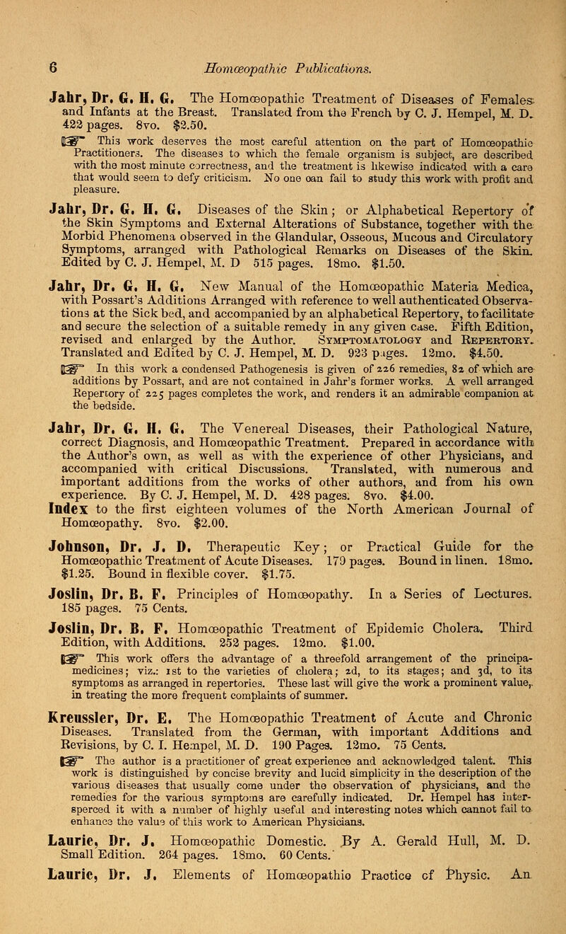 Jahr, Dr. G. II. G. The Homoeopathic Treatment of Diseases of Females and Infant3 at the Breast. Translated from the French by C. J. Hempel, M D* 422 pages. 8vo. $2.50. |3P~ This work deserves the most careful attention on the part of Homoeopathic Practitioners. The diseases to which the female organism is subject, are described with the most minute correctness, and the treatment is likewise indicated with a care that would seem to defy criticism. No one oan fail to study thi3 work with profit and pleasure. Jahr, Dr, G. II, G. Diseases of the Skin; or Alphabetical Repertory o'f the Skin Symptoms and External Alterations of Substance, together with the Morbid Phenomena observed in the Glandular, Osseous, Mucous and Circulatory Symptoms, arranged with Pathological Remarks on Diseases of the Skin. Edited by C. J. Hempel, M. D 515 pages. 18mo. $1.50. Jahr, Dr. G. H. G. New Manual of the Homoeopathic Materia Medica, with Possart's Additions Arranged with reference to well authenticated Observa- tions at the Sickbed, and accompanied by an alphabetical Repertory, to facilitate and secure the selection of a suitable remedy in any given case. Fifth Edition, revised and enlarged by the Author. Symptomatology and Repertoky. Translated and Edited by C. J. Hempel, M. D. 923 pages. l2mo. $4.50. flgp In this work a condensed Pathogenesis is given of 226 remedies, 8a of which are additions by Possart, and are not contained in Jahr's former works. A well arranged Eepercory of 225 pages completes the work, and renders it an admirable companion at the bedside. Jahr, Dr. G. H. G. The Venereal Diseases, their Pathological Nature, correct Diagnosis, and Homoeopathic Treatment. Prepared in accordance with the Author's own, as well as with the experience of other Physicians, and accompanied with critical Discussions. Translated, with numerous and important additions from the works of other authors, and from his own experience. By C. J. Hempel, M. D. 428 pages. 8vo. $4.00. Index to the first eighteen volumes of the North American Journal of Homoeopathy. 8vo. $2.00. Johnson, Dr, J. D, Therapeutic Key; or Practical Guide for the Homoeopathic Treatment of Acute Diseases. 179 pages. Bound in linen. 18mo. $1.25. Bound in flexible cover. $1.75. Joslin, Dr. B. P. Principles of Homoeopathy. In a Series of Lectures. 185 pages. 75 Cents. Joslin, Dr. B. F, Homoeopathic Treatment of Epidemic Cholera. Third Edition, with Additions. 252 pages. 12mo. $1.00. 5^* This work offers the advantage of a threefold arrangement of the prineipa- medicines; viz.: 1st to the varieties of cholera; 2d, to its stages; and 3d, to its symptoms as arranged in repertories. These last will give the work a prominent value,. in treating the more frequent complaints of summer. Krenssler, Dr, E. The Homoeopathic Treatment of Acute and Chronic Diseases. Translated from the German, with important Additions and Revisions, by C. I. Hempel, M. D. 190 Pages. 12mo. 75 Cents. t3F* The author is a practitioner of great experience and acknowledged talent. This work is distinguished by concise brevity and lucid simplicity in the description of the various diseases that usually come under the observation of physicians, and the remedies for the various symptoms are carefully indicated. Dr. Hempel has inter- sperced it with a number of highly useful and interesting notes which cannot fail to enhance the value of thi3 work to American Physicians. Laurie, Dr. J, Homoeopathic Domestic. By A. Gerald Hull, M. D. Small Edition. 264 pages. 18mo. 60 Cents.' Laurie, Dr, J, Elements of Homceopathio Practice of Physic. An.